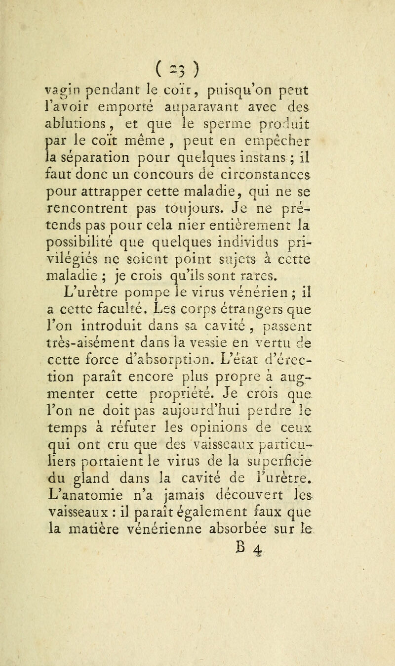 (=3) vagin pendant le coïr, puisqu'on peut l'avoir emporté auparavant avec des ablutions, et que le sperme produit par le coït même , peut en empêcher la séparation pour quelques instans ; il faut donc un concours de circonstances pour attrapper cette maladie, qui ne se rencontrent pas toujours. Je ne pré- tends pas pour cela nier entièrement la possibilité que quelques individus pri- vilégiés ne soient point sujets à cette maladie ; je crois qu'ils sont rares. L'urètre pompe le virus vénérien ; il a cette faculté. Les corps étrangers que Ton introduit dans sa cavité , passent très-aisément dans la vessie en vertu de cette force d'absorption. L'état d'érec- tion paraît encore plus propre à aug- menter cette propriété. Je crois que l'on ne doit pas aujourd'hui perdre le temps à réfuter les opinions de ceux qui ont cru que des vaisseaux particu- liers portaient le virus de la superficie du gland dans la cavité de Turètree L'anatomie n'a jamais découvert les vaisseaux : il paraît également faux que la m^atière vénérienne absorbée sur le B4