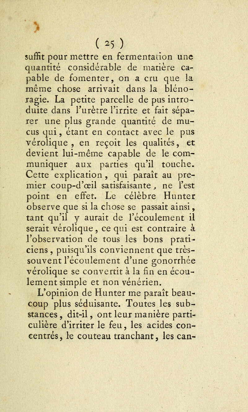 > ( 25 ) suffit pour mettre en fermentation une quantité considérable de matière ca- pable de fomenter, on a cru que la même chose arrivait dans la bléno- ragie. La petite parcelle de pus intro- duite dans l'urètre l'irrite et fait sépa- rer une plus grande quantité de mu- cus qui, étant en contact avec le pus vérolique , en reçoit les qualités, et devient lui-même capable de le com- muniquer aux parties qu'il touche. Cette explication , qui paraît au pre- mier coup-d'œil satisfaisante ^ ne l'est point en effet. Le célèbre Hunter observe que si la chose se passait ainsi, tant qu'il y aurait de l'écoulement il serait vérolique, ce qui est contraire à l'observation de tous les bons prati- ciens 5 puisqu'ils conviennent que très- souvent l'écoulement d'une gonorrhée vérolique se convertit à la fin en écou- lement simple et non vénérien. L'opinion de Hunter me paraît beau- coup plus séduisante. Toutes les sub- stances 5 dit-il, ont leur manière parti- culière d'irriter le feu, les acides con- centrés, le couteau tranchant, les can-