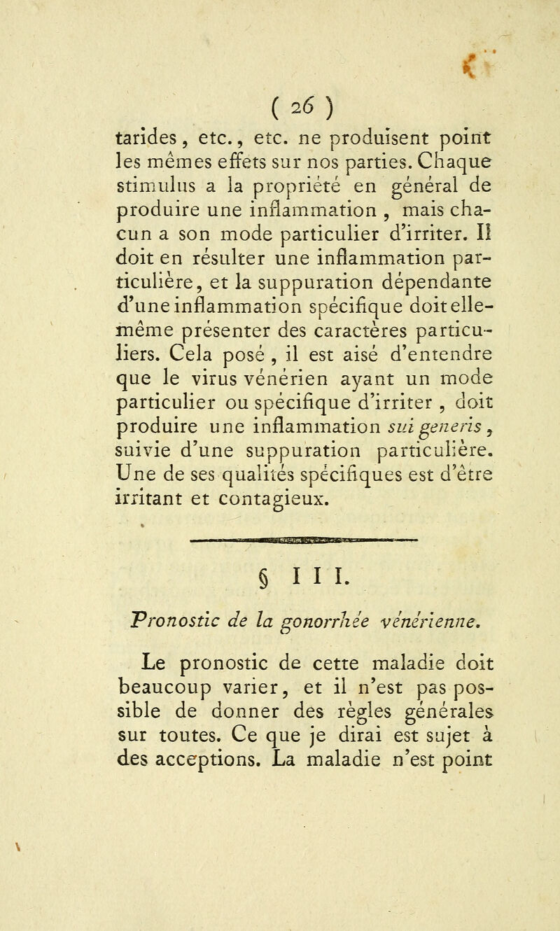 tarîdes, etc., etc. ne produisent point les mêmes effets sur nos parties. Chaque stimulus a la propriété en général de produire une inflammation , mais cha- cun a son mode particulier d'irriter. I! doit en résulter une inflammation par- ticuhère, et la suppuration dépendante d'une inflammation spécifique doit elle- même présenter des caractères particu- liers. Cela posé , il est aisé d'entendre que le virus vénérien ayant un mode particulier ou spécifique d'irriter , doit produire une inflammation sut gène ris y suivie d'une suppuration particulière. Une de ses qualités spécifiques est d'être irritant et contagieux. § III. Pronostic de la gonorrhée vénérienne. Le pronostic de cette maladie doit beaucoup varier, et il n'est pas pos- sible de donner des règles générales sur toutes. Ce que je dirai est sujet à des acceptions. La maladie n'est point