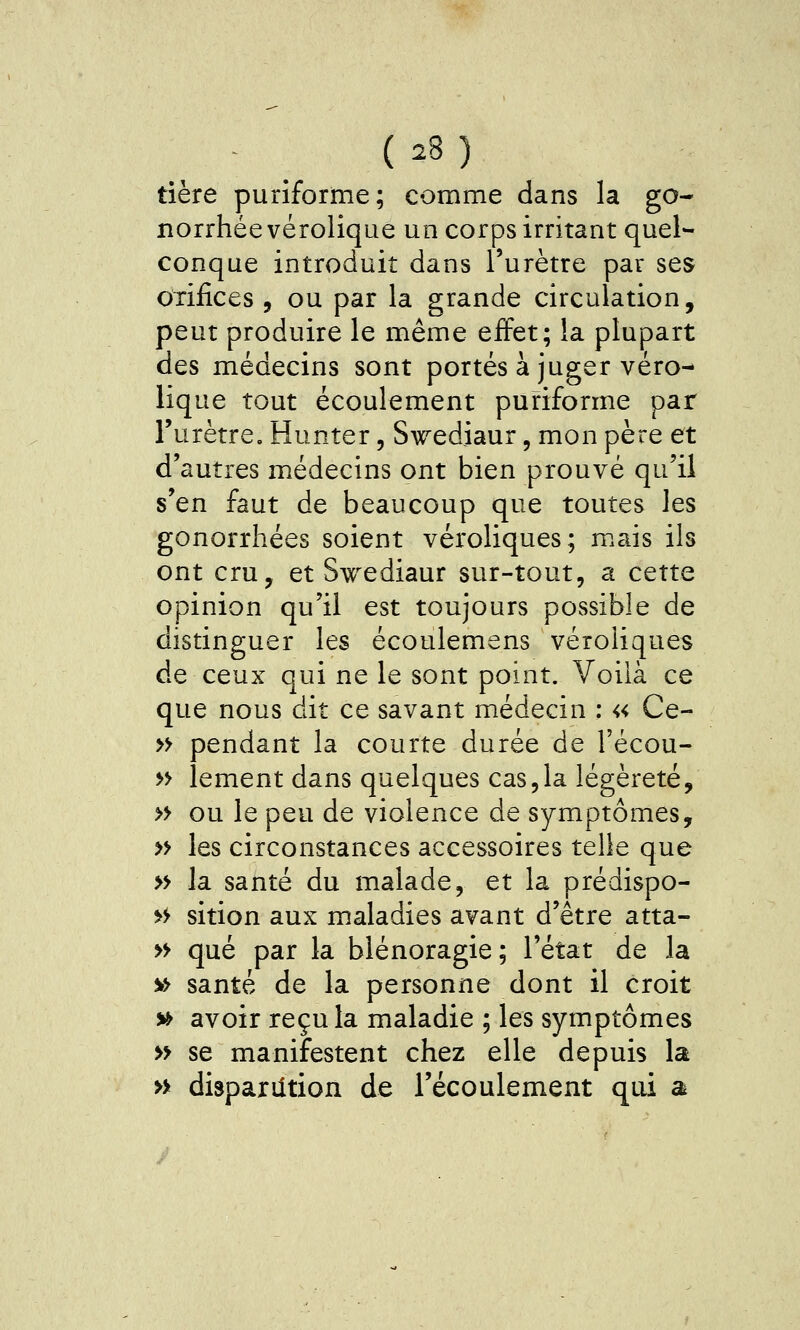 tière puriforme; comme dans la go- lîorrhée vérolique un corps irritant quel- conque introduit dans l'urètre par ses orifices , ou par la grande circulation, peut produire le même effet; la plupart des médecins sont portés à juger véro- lique tout écoulement puriforme par l'urètre. Hunter, Swediaur, mon père et d'autres médecins ont bien prouvé qu'il s'en faut de beaucoup que toutes les gonorrhées soient véroliques; mais ils ont cru, et Swediaur sur-tout, a cette opinion qu'il est toujours possible de distinguer les écoulemens véroliques de ceux qui ne le sont point. Voilà ce que nous dit ce savant médecin ; « Ce- » pendant la courte durée de l'écou- » lement dans quelques cas,la légèreté, » ou le peu de violence de symptômes, » les circonstances accessoires telle que » la santé du malade, et la prédispo- >^ sition aux maladies avant d'être atta- » que par la blénoragie; l'état de la » santé de la personne dont il croit » avoir recula maladie ; les symptômes » se manifestent chez elle depuis la » dispariition de l'écoulement qui a