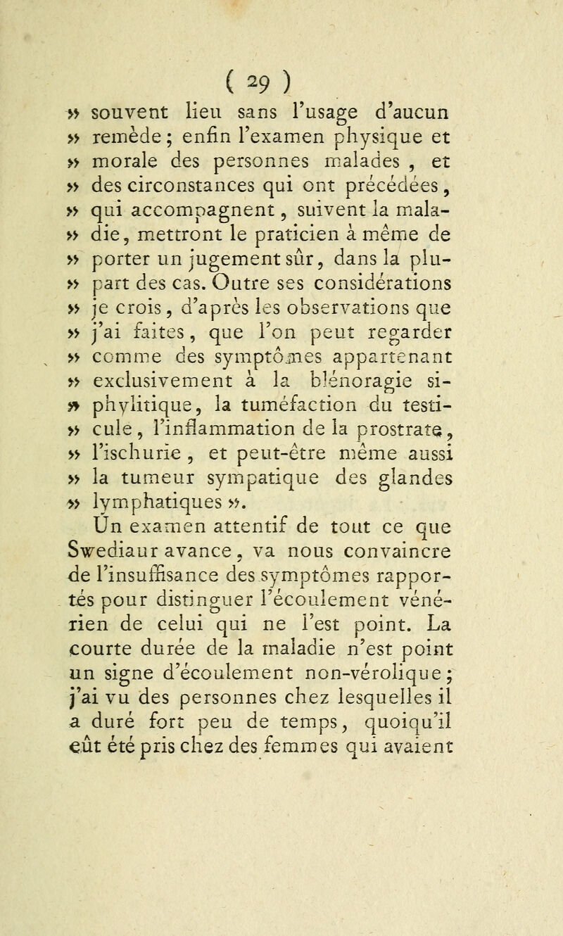 >> souvent lieu sans l'usage d'aucun » remède ; enfin l'examen physique et » morale des personnes malades , et » des circonstances qui ont précédées, » qui accompagnent, suivent la mala- » die, m.ettront le praticien à même de » porter un jugement sur 5 dans la plu- » part des cas. Outre ses considérations » je crois, d'après les observations que » j'ai faites, que l'on peut regarder » comme des symptô.înes appartenant » exclusivement à la blénoragie si- y» phyliîique, la tuméfaction du testi- » cule, l'inflammation de la prostrate, » l'ischurie , et peut-être même aussi » la tumeur sympatique des glandes >» lymphatiques >>. Un examen attentif de tout ce que Swediaur avance, va nous convaincre de l'insuffisance des symptômes rappor- tés pour distinguer l'écoulement véné- rien de celui qui ne l'est point. La courte durée de la maladie n'est point un signe d'écoulem.ent non-vérolique ; j'ai vu des personnes chez lesquelles il a duré fort peu de temps, quoiqu'il eut été pris chez des femmes qui avaient