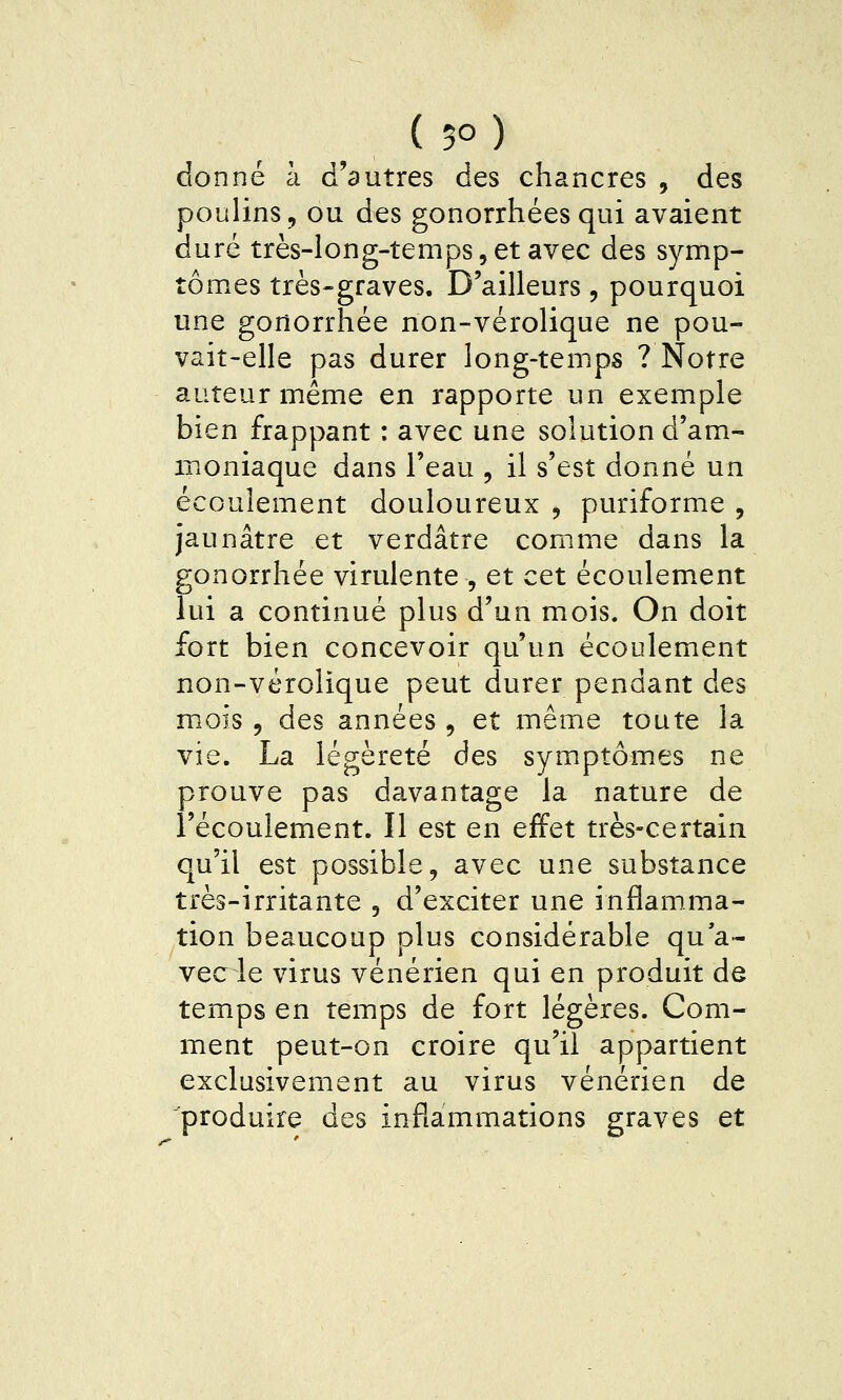 ( 5° ) donné à d'autres des chancres , des poulins, ou des gonorrhées qui avaient duré très-long-temps 5 et avec des symp- tômes très-graves. D'ailleurs, pourquoi une gortorrhée non-vérolique ne pou- vait-elle pas durer long-temps ? Notre auteur même en rapporte un exemple bien frappant : avec une solution d'am- iPiOniaque dans l'eau , il s'est donné un écoulement douloureux , puriforme , jaunâtre et verdâtre comme dans la gonorrhée virulente , et cet écoulement lui a continué plus d'un mois. On doit fort bien concevoir qu'un écoulement non-vérolique peut durer pendant des mois 5 des années , et même toute la vie. La légèreté des symptômes ne prouve pas davantage la nature de l'écoulement. Il est en effet très-certain qu'il est possible, avec une substance très-irritante , d'exciter une inflamma- tion beaucoup plus considérable qu'a- vec le virus vénérien qui en produit de temps en temps de fort légères. Com- ment peut-on croire qu'il appartient exclusivement au virus vénérien de produire des inflammations graves et