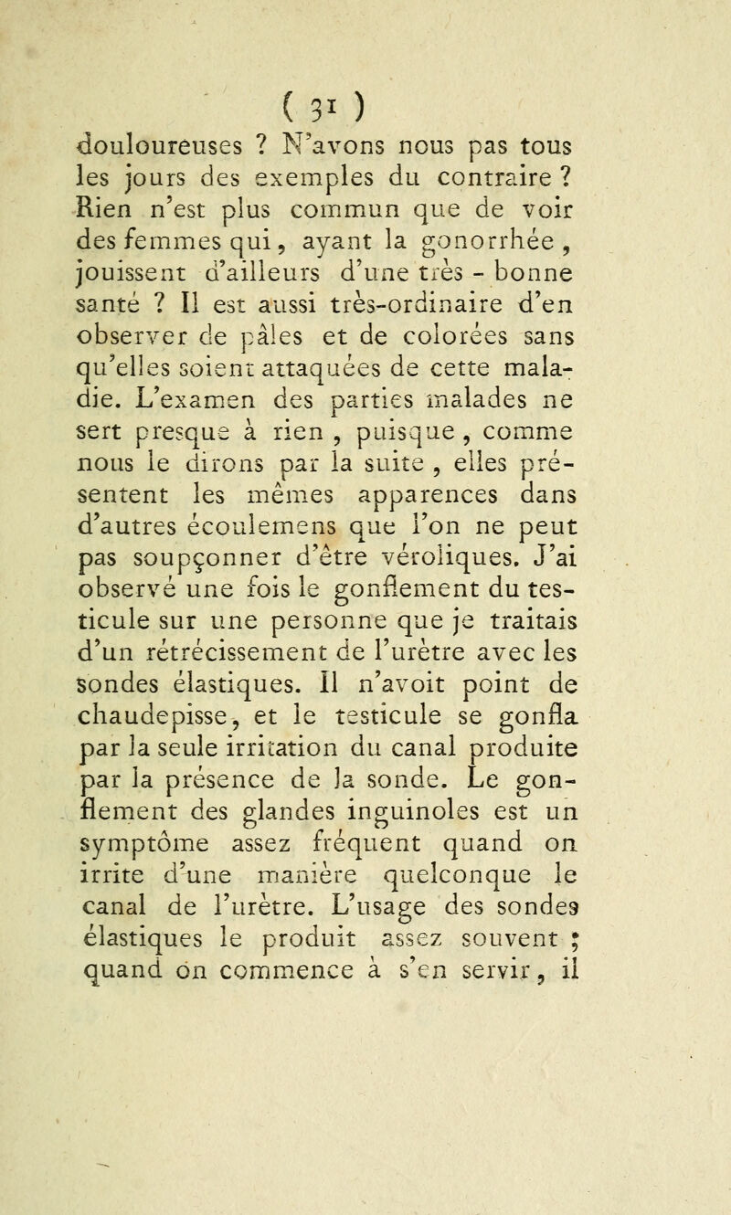 (30 douloureuses ? N'avons nous pas tous les jours des exemples du contraire ? Rien n'est plus commun que de voir des femmes qui, ayant la gonorrhée , jouissent d'ailleurs d'une très - bonne santé ? Il est aussi très-ordinaire d'en observer de pâles et de colorées sans qu'elles soieni; attaquées de cette mala- die. L'examen des parties malades ne sert presque à rien , puisque , comme nous le dirons par la suite , elles pré- sentent les mêmes apparences dans d'autres écoulemens que l'on ne peut pas soupçonner d'être véroliques. J'ai observé une fois le gonflement du tes- ticule sur une personne que je traitais d'un rétrécissement de l'urètre avec les sondes élastiques. Il n'avoit point de chaudepissCj et le testicule se gonfla par la seule irritation du canal produite par la présence de la sonde. Le gon- flement des glandes inguinoles est un symptôme assez fréquent quand on irrite d'une manière quelconque le canal de l'urètre. L'usage des sondes élastiques le produit assez souvent ; quand on comm^ence à s'en servir, il