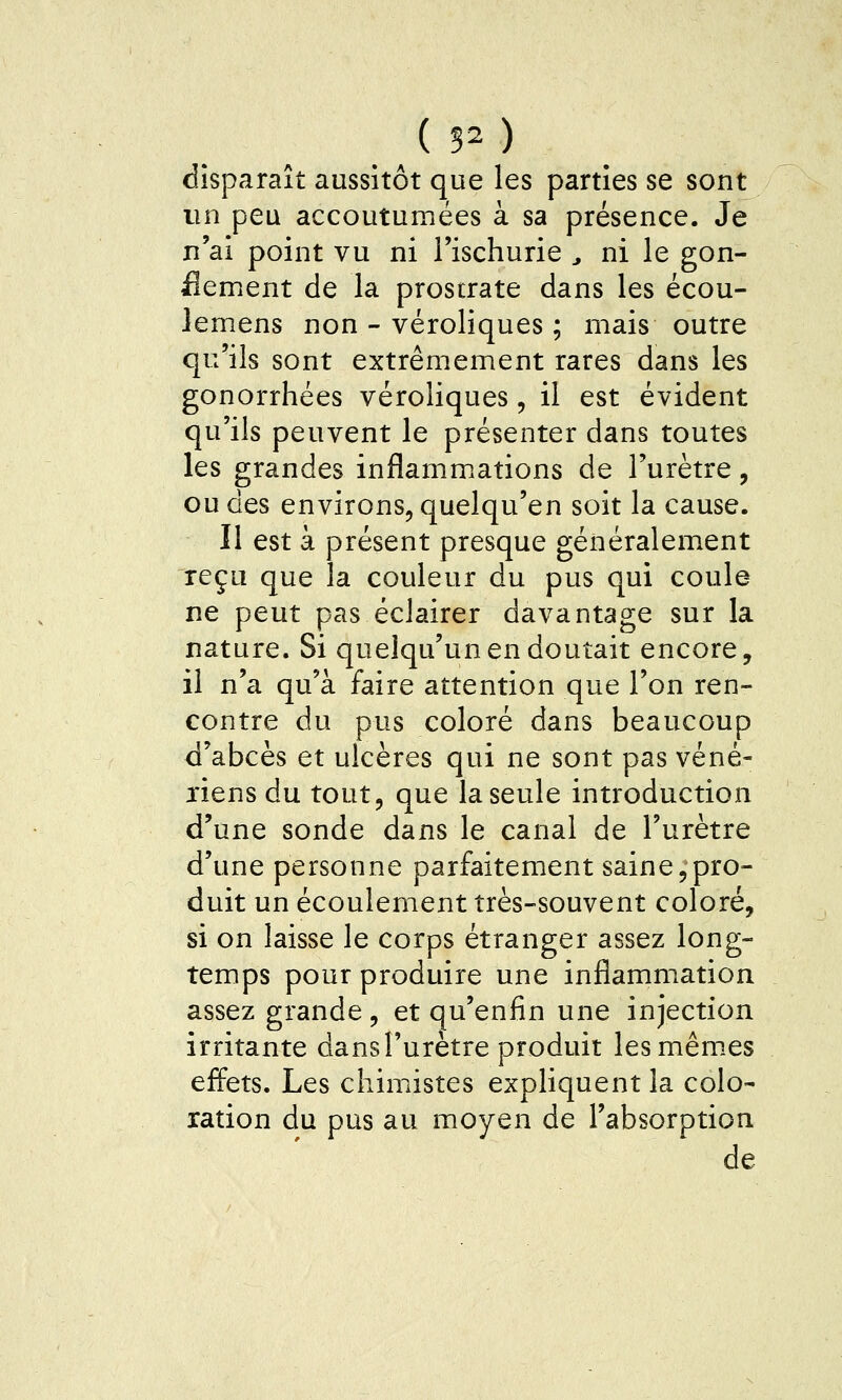 (50 disparaît aussitôt que les parties se sont un peu accoutumées à sa présence. Je n'ai point vu ni l'ischurie , ni le gon- ilement de la prostrate dans les écou- lemens non - véroliques ; mais outre qu'ils sont extrêmement rares dans les gonorrhées véroliques, il est évident qu'ils peuvent le présenter dans toutes les grandes inflamm.ations de l'urètre, ou des environs, quelqu'en soit la cause. Il est à présent presque généralement reçu que la couleur du pus qui coule ne peut pas éclairer davantage sur la nature. Si quelqu'un en doutait encore, il n'a qu'à faire attention que l'on ren- contre du pus coloré dans beaucoup d'abcès et ulcères qui ne sont pas véné- riens du tout, que la seule introduction d'une sonde dans le canal de l'urètre d'une personne parfaitement saine,pro- duit un écoulement très-souvent coloré, si on laisse le corps étranger assez long- temps pour produire une inflammation assez grande, et qu'enfin une injection irritante dans l'urètre produit les mêmes effets. Les chimistes expliquent la colo- ration du pus au moyen de l'absorption de