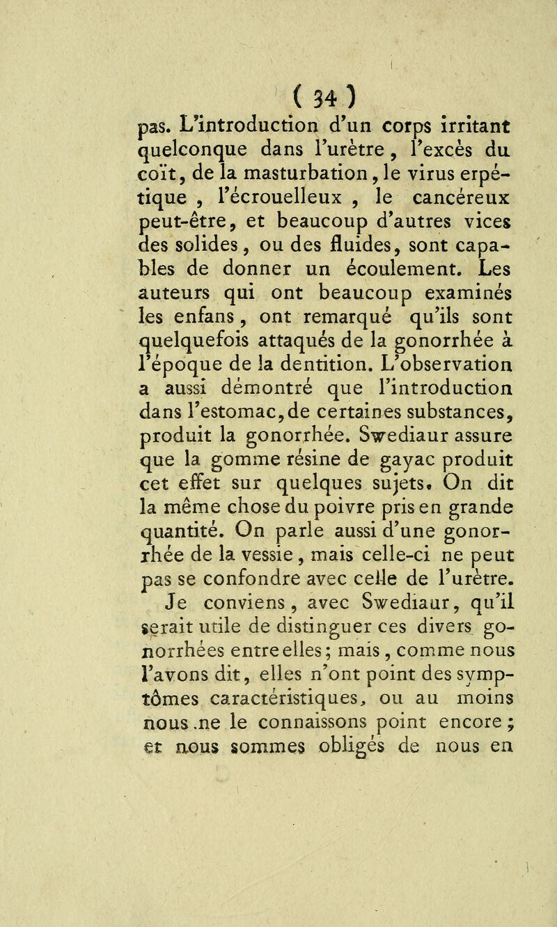 pas. L'introduction d'un corps irritant quelconque dans l'urètre, l'excès du coït, de la masturbation, le virus erpé- tique 5 l'écrouelleux , le cancéreux peut-être, et beaucoup d'autres vices des solides, ou des fluides, sont capa- bles de donner un écoulement. Les auteurs qui ont beaucoup examinés les enfans, ont remarqué qu'ils sont quelquefois attaqués de la gonorrhée à l'époque de la dentition. L'observation a aussi démontré que l'introduction dans l'estomac,de certaines substances, produit la gonorrhée. Swediaur assure que la gomme résine de gayac produit cet effet sur quelques sujets^ On dit la même chose du poivre pris en grande quantité. On parle aussi d'une gonor- rhée de la vessie, mais celle-ci ne peut pas se confondre avec celle de l'urètre. Je conviens, avec Swediaur, qu'il serait utile de distinguer ces divers go- lîorrhées entre elles; mais, comme nous l'avons dit, elles n'ont point des symp- tômes caractéristiques, ou au moins nous .ne le connaissons point encore; et aous sommes obligés de nous en