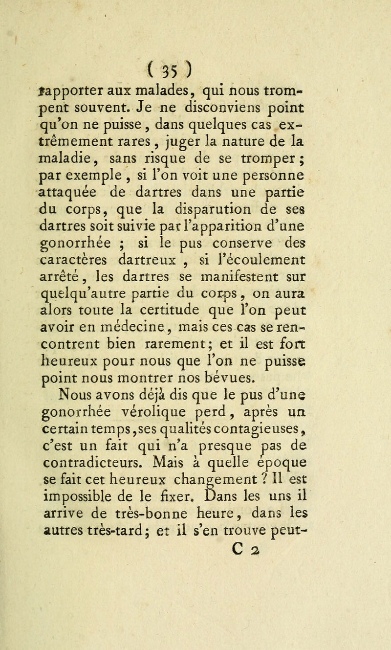 fapporter aux malades, qui nous trom- pent souvent. Je ne disconviens point qu'on ne puisse , dans quelques cas ex- trêmement rares, juger la nature de la maladie, sans risque de se tromper; par exemple , si l'on voit une personne attaquée de dartres dans une partie du corps, que la disparution de ses dartres soit suivie par l'apparition d'une gonorrhée ; si le pus conserve des caractères dartreux , si l'écoulement arrêté, les dartres se manifestent sur quelqu'autre partie du corps, on aura alors toute la certitude que l'on peut avoir en médecine, mais ces cas se ren- contrent bien rarement; et il est fort heureux pour nous que l'on ne puisse point nous montrer nos bévues. Nous avons déjà dis que le pus d'une gonorrhée vérolique perd, après un certain temps,ses qualités contagieuses, c'est un fait qui n'a presque pas de contradicteurs. Mais à quelle époque se fait cet heureux changement ? Il est impossible de le fixer. Dans les uns il arrive de très-bonne heure, dans les autres très-tard ; et il s'en trouve peut-