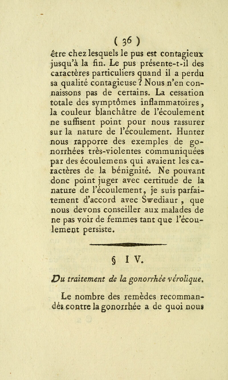 être chez lesquels le pus est contagieux jusqu'à la fin. Le pus présente-t-il des caractères particuliers quand il a perdu sa qualité contagieuse? Nous n'en con- naissons pas de certains. La cessation totale des symptômes inflammatoires, la couleur blanchâtre de l'écoulement ne suffisent point pour nous rassurer sur la nature de l'écoulement. Hunter BOUS rapporte des exemples de go- norrhées très-violentes communiquées par des écoulemens qui avaient les ca- xactères de la bénignité. Ne pouvant donc point juger avec certitude de la nature de l'écoulement, je suis parfai- tement d'accord avec Swediaur , que nous devons conseiller aux malades de ne pas voir de femmes tant que l'écou- lemeot persiste. § I V. Du traitement de la gonorrhée vérolïque. Le nombre des remèdes recomman- dés.eontre la gonoxxhée a de quoi nous