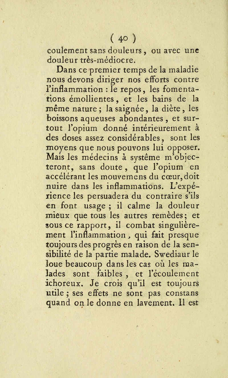 coulement sans douleurs, ou avec une douleur très-médiocre. Dans ce premier temps de la maladie nous devons diriger nos efforts contre l'inflammation : le repos, les fomenta- tions émollientes, et les bains de la même nature ; la saignée, la diète , les boissons aqueuses abondantes, et sur- tout l'opium donné intérieurement à des doses assez considérables, sont les moyens que nous pouvons lui opposer. Mais les médecins à système m'objec- teront, sans doute, que l'opium en accélérant les mouvemens du cœur, doit nuire dans les inflammations. L'expé- rience les persuadera du contraire s'ils en font usage ; il calme la douleur mieux que tous les autres remèdes; et sous ce rapport, il combat singulière- ment l'inflammation, qui fait presque toujours des progrès en raison de la sen- sibilité de la partie malade. Swediaur le îoue beaucoup dans les cas où les ma- lades sont faibles , et l'écoulement ichoreux. Je crois qu'il est toujours utile ; ses effets ne sont pas constans quand on le donne en lavement. Il est