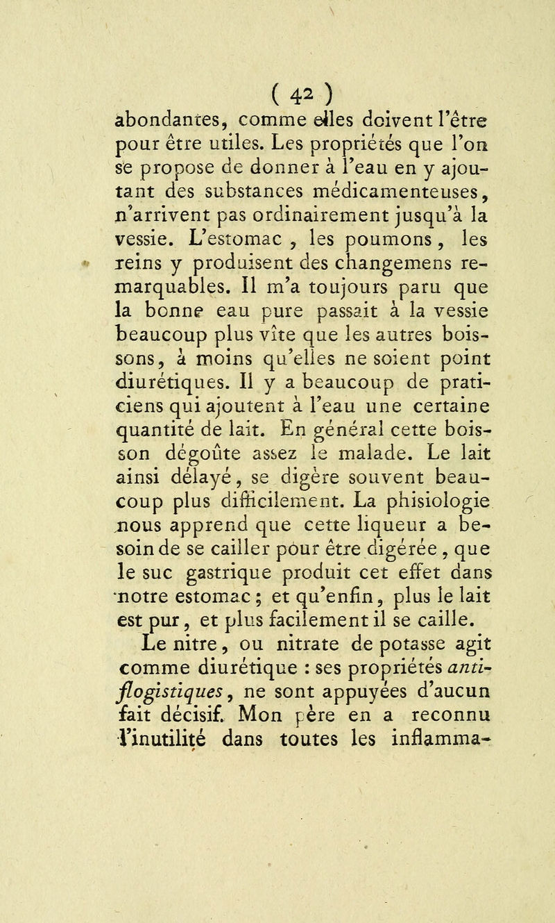 abondantes, comme dles doivent l'être pour être utiles. Les propriétés que l'on se propose de donner à l'eau en y ajou- tant des substances médicamenteuses, n'arrivent pas ordinairement jusqu'à la vessie. L'estomac , les poumons, les reins y produisent des changemens re- marquables. Il m'a toujours paru que la bonne eau pure passait à la vessie beaucoup plus vite que les autres bois- sons, à moins qu'elles ne soient point diurétiques. Il y a beaucoup de prati- ciens qui ajoutent à l'eau une certaine quantité de lait. En général cette bois- son dégoûte assez le malade. Le lait ainsi délayé, se digère souvent beau- coup plus difficilement. La phisiologie nous apprend que cette liqueur a be- soin de se cailler pour être digérée , que le suc gastrique produit cet effet dans •notre estomac ; et qu'enfin, plus le lait est pur, et plus facilement il se caille. Le nitre, ou nitrate de potasse agit comme diurétique : ses propriétés anti- flogistiques y ne sont appuyées d'aucun fait décisif. Mon père en a reconnu Tinutilité dans toutes les inflamma-