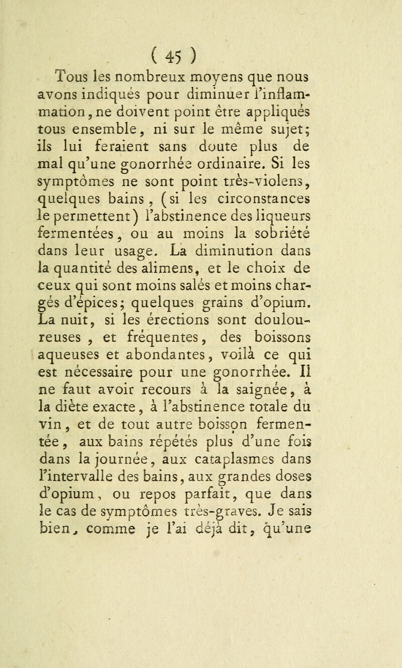Tous les nombreux moyens que nous avons indiqués pour diminuer l'inflam- mation, ne doivent point être appliqués tous ensemble, ni sur le même sujet; ils lui feraient sans doute plus de mal qu'une gonorrhée ordinaire. Si les symptômes ne sont point très-violens, quelques bains, (si les circonstances le permettent) l'abstinence des liqueurs fermentées, ou au moins la sobriété dans leur usage, La diminution dans la quantité desalimens, et le choix de ceux qui sont moins salés et moins char- gés d'épices; quelques grains d'opium. La nuit, si les érections sont doulou- reuses , et fréquentes, des boissons aqueuses et abondantes, voilà ce qui est nécessaire pour une gonorrhée. Il ne faut avoir recours à la saignée, à la diète exacte, à l'absrinence totale du vin, et de tout autre boisson fermen- tée, aux bains répétés plus d'une fois dans la journée, aux cataplasmes dans rintervalle des bains, aux grandes doses d'opium, ou repos parfait, que dans le cas de symptômes très-graves. Je sais bien^ comme je l'ai déjà dit, qu'une