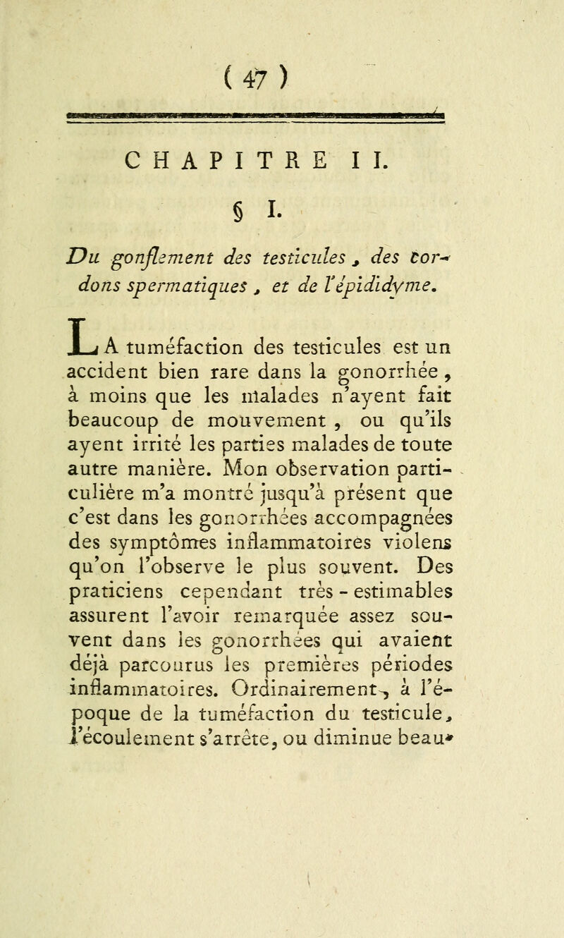 ,„■—i.—,1,1 , immMi^msMmm m «mimi mu jjujiéui CHAPITRE IL § I. Du gonflement des testicules ^ des Cor^ dons spermatiques , et de ïépidïdynie. X-rf A tuméfaction des testicules est un accident bien rare dans la gonorrhée , à moins que les malades n'ayent fait beaucoup de mouvement , ou qu'ils ayent irrité les parties malades de toute autre manière. Mon observation parti- culière m'a montré jusqu'à présent que c'est dans les gonorrhées accompagnées des symptômes inflammatoires violens qu'on l'observe le plus souvent. Des praticiens cependant très - estimables assurent l'avoir remarquée assez sou- vent dans les gonorrhées qui avaient déjà parcourus les premières périodes inflammatoires. Ordinairement-, à l'é- poque de la tuméfaction du testicule, l'écoulement s'arrête, ou diminue beau*