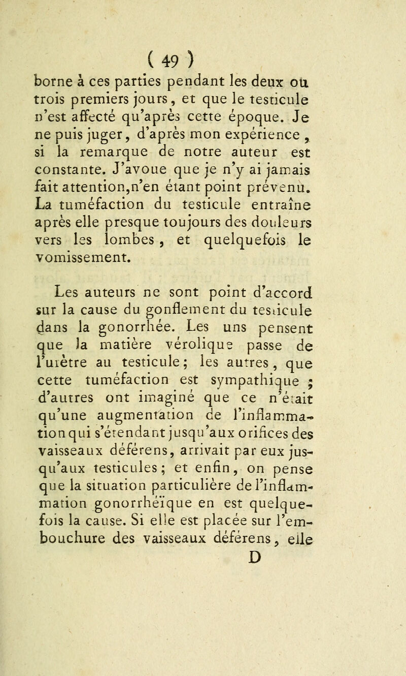 borne à ces parties pendant les deux ou trois premiers jours, et que le testicule n'est affecté qu'après cette époque. Je ne puis juger, d'après mon expérience , si la remarque de notre auteur est constante. J'avoue que je n'y ai jam.ais fait attention^n'en étant point prévenu. La tuméfaction du testicule entraîne après elle presque toujours des douleurs vers les lombes , et quelquefois le vomissement. Les auteurs ne sont point d'accord sur la cause du gonflement du testicule 4ans la gonorrhée. Les uns pensent que )a matière vérolique passe de l'uiètre au testicule; les autres, que cette tuméfaction est sympathique ; d'autres ont im.aginé que ce n'éiait qu'une augmentation de l'inflam^ma- tionqui s'étendant jusqu'aux orifices des vaisseaux déférens, arrivait par eux jus- qu'aux testicules; et enfin, on pense que la situation particulière del'inflcim- mation gonorrhéïque en est quelque- fois la cause. Si elle est placée sur l'em- bouchure des vaisseaux déférens, eile D