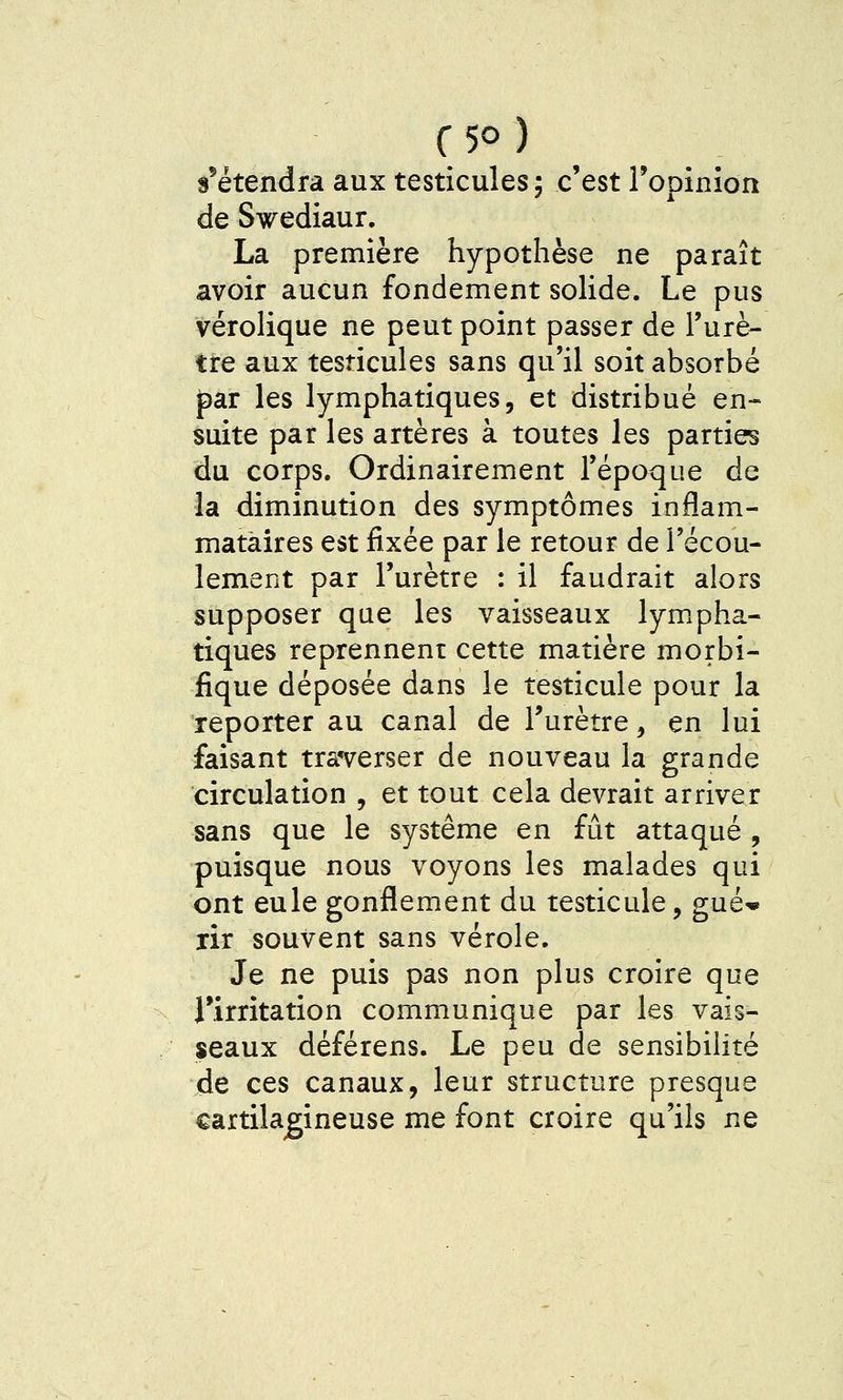 s^étendra aux testicules; c'est Topinion de Swediaur. La première hypothèse ne paraît avoir aucun fondement solide. Le pus vérolique ne peut point passer de l'urè- tre aux testicules sans qu'il soit absorbé par les lymphatiques, et distribué en- suite par les artères à toutes les parties du corps. Ordinairement Tépoque de la diminution des symptômes inflam- matàires est fixée par le retour de l'écou- lement par l'urètre : il faudrait alors supposer que les vaisseaux lympha- tiques reprennent cette matière morbi- fique déposée dans le testicule pour la reporter au canal de Turètre, en lui faisant tra'verser de nouveau la grande circulation , et tout cela devrait arriver sans que le système en fût attaqué , puisque nous voyons les malades qui ont eule gonflement du testicule, gué* rir souvent sans vérole. Je ne puis pas non plus croire que rirritation communique par les vais- seaux déférens. Le peu de sensibilité de ces canaux, leur structure presque cartilagineuse me font croire qu'ils ne