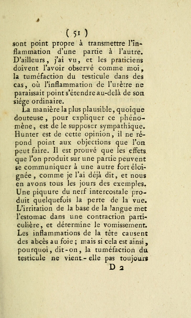 ( 50 sont point propre à transmettre Hn* flammation d'une partie à l'autre. D'ailleurs, j'ai vu, et les praticiens doivent l'avoir observé comme moi, la tuméfaction du testicule dans des cas, où l'inflammation de l'urètre ne paraissait point s'étendre au-delà de son siège ordinaire. La manière la plus plausible, quoique douteuse , pour expliquer ce phéno- mène, est de le supposer sympathique. Hunter est de cette opinion, il ne ré- pond point aux objections que l'oa peut faire. Il est prouvé que les effets que Ton produit sur une partie peuvent se communiquer a une autre fort éloi- gnée , comme je l'ai déjà dit, et nous en avons tous les jours des exemples. Une piquure du nerf intercostale pro- duit quelquefois la perte de la vue» L'irritation de la base de la langue met l'estomac dans une contraction parti- culière, et détermine le vomissement. Les inflammations de la tête causent des abcès au foie ; mais si cela est aïnsi, pourquoi, dit-on, la tuméfaction da testicule ne vient-elle pas toujours