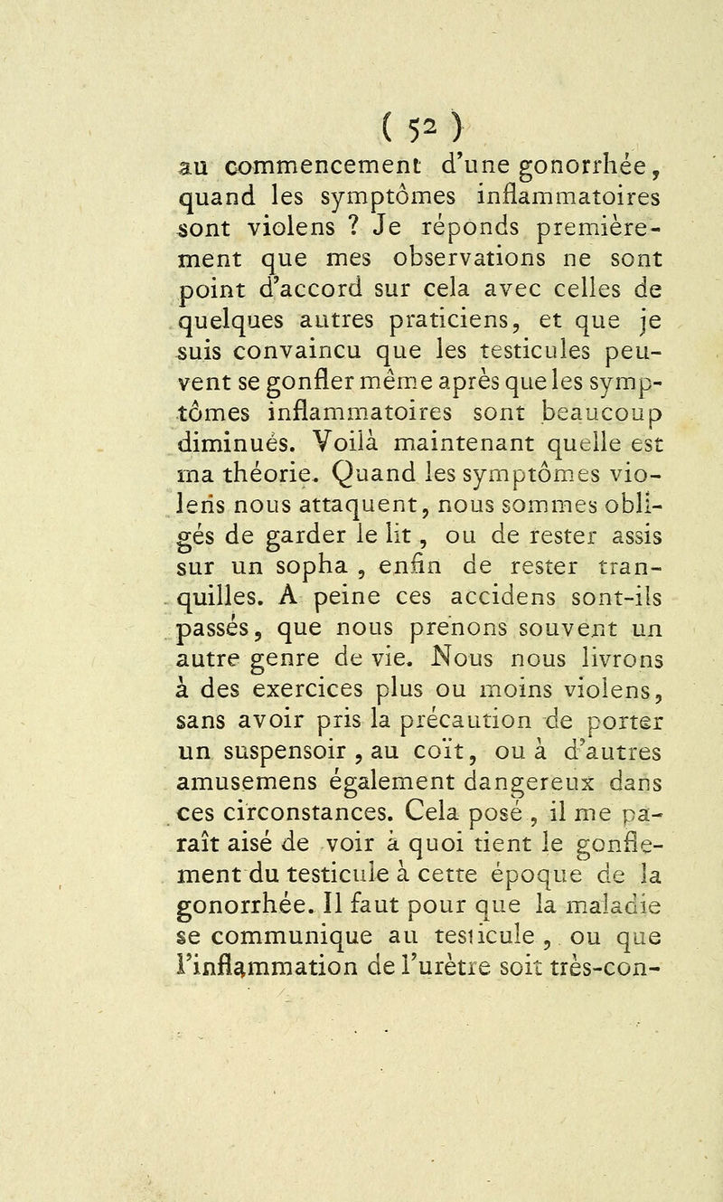 au commencement d'une gonorrhée, quand les symptômes inflammatoires 4>ont violens ? Je réponds première- ment que mes observations ne sont point d'accord sur cela avec celles de quelques autres praticiens, et que je 5uis convaincu que les testicules peu- vent se gonfler même après que les symp- tômes inflammatoires sont beaucoup diminués. Voilà maintenant quelle est ma théorie. Quand les symptômes vio- lens nous attaquent, nous sommes obli- gés de garder le lit, ou de rester assis sur un sopha , enfin de rester tran- quilles. A peine ces accidens sont-ils passés, que nous prenons souvent un autre genre de vie. Nous nous livrons à des exercices plus ou moins violens, sans avoir pris la précaution de porter un suspensoir , au coït, ou à d'autres amusemens également dangereux dans ces circonstances. Cela posé , il me pa- raît aisé de voir à quoi tient le gonfle- ment du testicule à cette époque de la gonorrhée. Il faut pour que la m.aiadie se communique au tesiicule , ou que l'inflammation de l'urètre soit très-con-