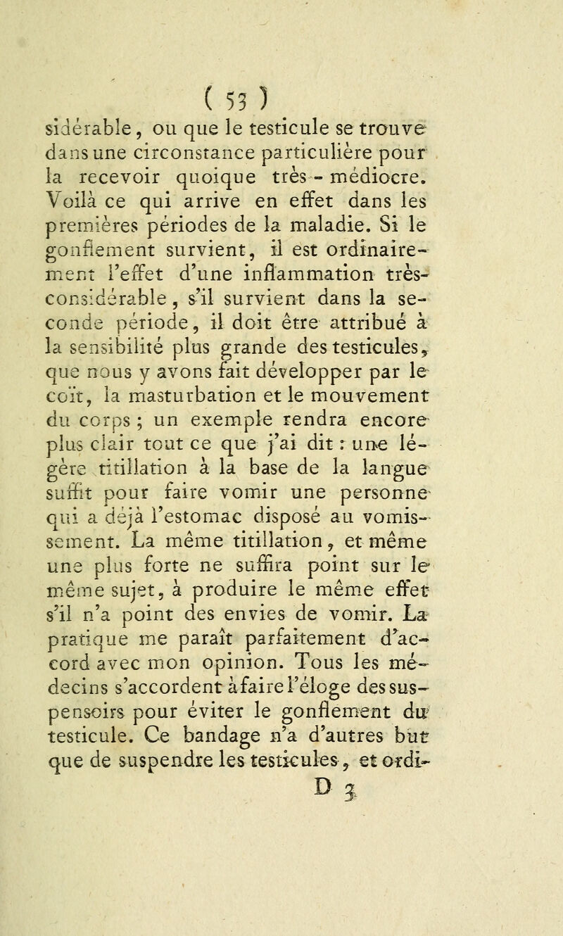 (55)_ sîdérabîe, ou que le testicule se trouve dans une circonstance particulière pour la recevoir quoique très - médiocre. Voilà ce qui arrive en effet dans les premières périodes de la maladie. Si le gonflement survient, il est ordinaire- ment l'effet d'une inflammation très- considérable 5 s'il survient dans la se- conde période, il doit être attribué à la sensibilité plus grande des testicules ^ que nous y avons fait développer par le coït, la masturbation et le mouvement du corps ; un exemple rendra encore plus clair tout ce que j'ai dit : une lé- gère ritillation à la base de la langue suffit pour faire vomir une personne qui a déjà l'estomac disposé au vomis- semicnt. La même titillation, et même une plus forte ne suffira point sur le même sujet, à produire le mêm.e effet s'il n'a point des envies de vomir. La pratique me paraît parfaitement d^ac- cord avec mon opinion. Tous les mé- decins s'accordent àfaire l'éloge dessus- pensoirs pour éviter le gonflement du^ testicule. Ce bandage n'a d'autres but que de suspendre les testicules ^ et ordi-