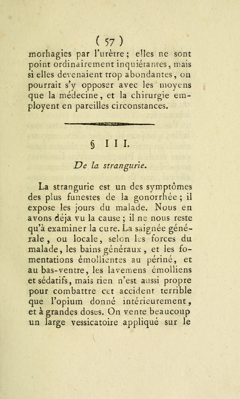 morhagies par l'urètre ; elles ne sont point ordinairement inquiétantes 5 mais si elles devenaient trop abondantes, on pourrait s'y opposer avec les nioyens que la médecine, et la chirurgie em- ployent en pareilles circonstances. § 111. De la strangurie, La strangurie est un des symptômes des plus funestes de la gonorrhée ; il expose les jours du malade. Nous en avons déjà vu la cause ; il ne nous reste qu'à examiner la cure. La saignée géné- rale , ou locale, selon les forces du malade, les bains généraux , et les fo- mentations émoîlientes au périné, et au bas-ventre, les lavemens émolliens et sédatifs, mais rien n'est aussi propre pour combattre cet accident terrible que l'opium donné intérieurement, et à grandes doses. On vente beaucoup un large vessicatoire appliqué sur le