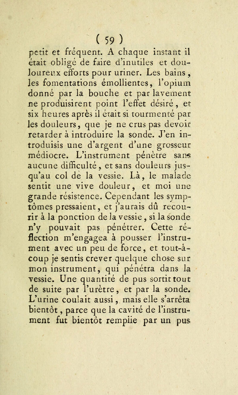 petit et fréquent. A chaque instant il était obligé de faire d'inutiles et dou- Joureux efforts pour uriner. Les bains , les fomentations émollientes, l'opium donné par la bouche et par lavement ne produisirent point l'effet désiré, et six heures après il était si tourmenté par les douleurs, que je ne crus pas devoir retarder à introduire la sonde. J'en in- troduisis une d'argent d'une grosseur médiocre. L'instrument pénètre san« aucune difficulté ^ et sans douleurs jus-- qu'au col de la vessie. Là, le malade sentit une vive douleur, et moi une grande résistence. Cependant les symp- tômes pressaient, et j'aurais dû recou- rir à la ponction de la vessie , si la sonde n'y pouvait pas pénétrer. Cette ré- flection m'engagea à pousser l'instru^ ment avec un peu de force, et tout-â- coup je sentis crever quelque chose sur mon instrument, qui pénétra dans la vessie. Une quantité de pus sortit tout de suite par l'urètre, et par la sonde. L'urine coulait aussi, mais elle s'arrêta bientôt, parce que la cavité de l'instru- ment fut bientôt remplie par un pus