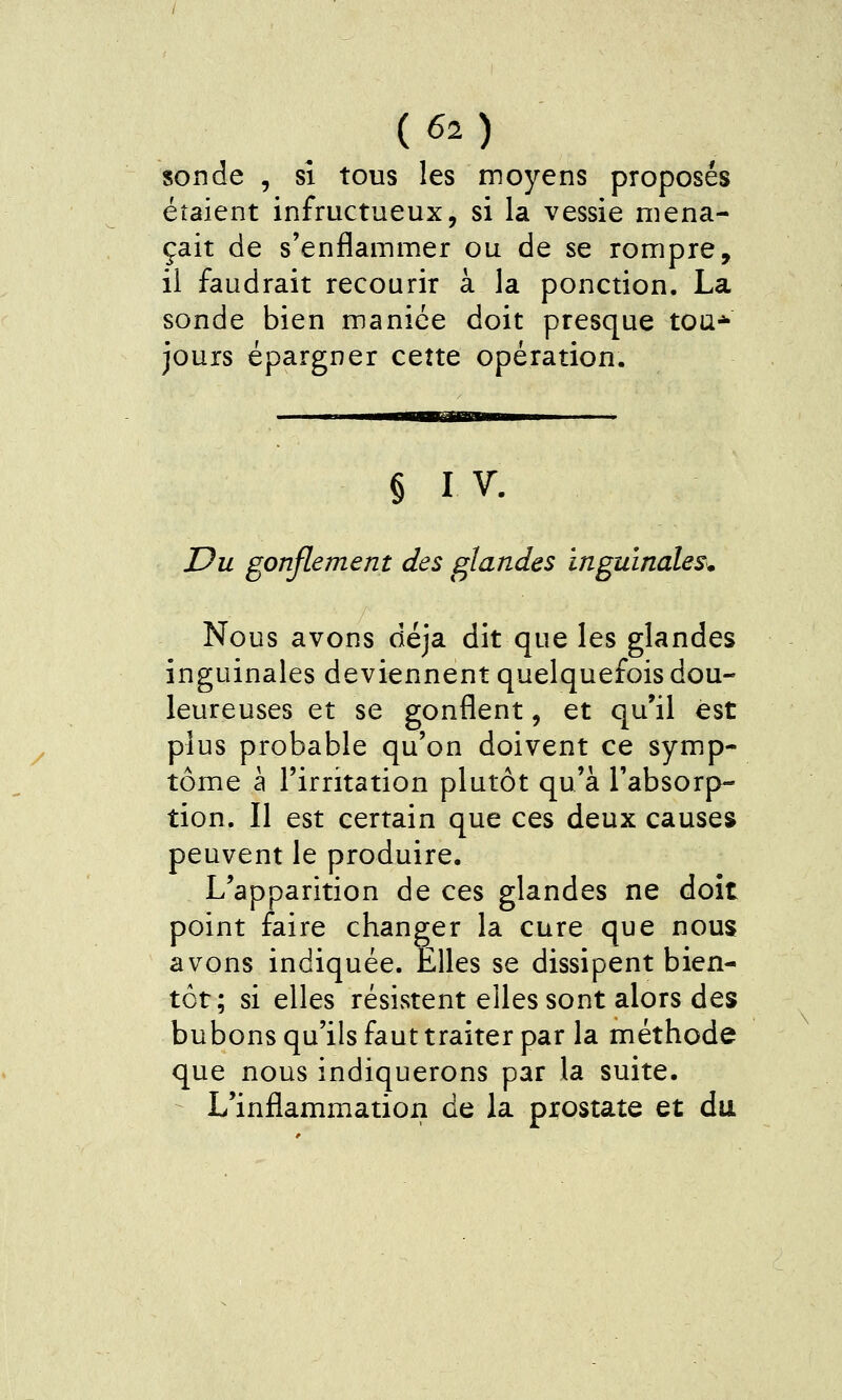 {62) sonde , si tous les moyens proposés étaient infructueux, si la vessie mena- çait de s'enflammer ou de se rompre, il faudrait recourir à la ponction. La sonde bien maniée doit presque toa* jouis épargner cette opération. § I V. Du gonflement des glandes inguinales^ Nous avons déjà dit que les glandes inguinales deviennent quelquefois dou- leureuses et se gonflent, et qu'il est plus probable qu'on doivent ce symp- tôme à l'irritation plutôt qu'à l'absorp- tion. Il est certain que ces deux causes peuvent le produire. L'apparition de ces glandes ne doit point faire changer la cure que nous avons indiquée. Elles se dissipent bien- tôt; si elles résistent elles sont alors des bubons qu'ils faut traiter par la méthode que nous indiquerons par la suite. L'inflammation de la prostate et du