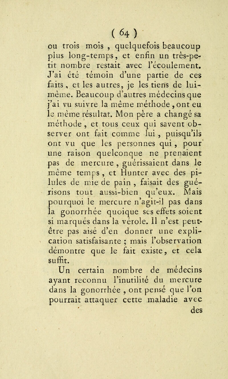 OU trois mois , quelquefois beaucoup plus long-temps, et enfin un très-pe- tit nombre restait avec l'écoulement. J'ai été témoin d'une partie de ces faits, et les autres, je les tiens de lui-- même. Beaucoup d'autres médecins que j'ai vu suivre la même méthode ,ont eu le même résultat. Mon père a changé sa méthode , et tous ceux qui savent ob- server ont fait comme lui , puisqu'ils ont vu que les personnes qui, pour' une raison quelconque ne prenaient pas de mercure , guérissaient dans le même temps , et Hunter avec des pi-^ Iules de mie de pain , faisait des gué- xisons tout aussi-bien qu'eux. Mais pourquoi le mercure n'agit-il pas dans la gonorrhée quoique ses effets soient si marqués dans la vérole. 11 n'est peut- être pas aisé d'en donner une expli- cation satisfaisante ; mais l'observation démontre que le fait existe, et cela suffit. Un certain nombre de médecins ayant reconnu l'inutilité du mercure dans la gonorrhée , ont pensé que l'on pourrait attaquer cette maladie avec des