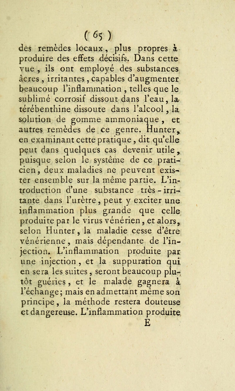 des remèdes locaux, plus propres à produire des effets décisifs. Dans cette vue , ils ont employé des substances acres , irritantes , capables d'augmenter beaucoup l'inflammation , telles que le sublimé corrosif dissout dans l'eau, la- térébenthine dissoute dans l'alcool, la solution de gom>me ammoniaque , et autres remèdes de ce genre. Hunter^ en examinant cette pratique, dit qu elle peut dans quelques cas devenir utile , puisque selon le système de ce prati- cien, deux maladies ne peuvent exis- ter ensemble sur la même partie. L'in- troduction d'une substance très - irri- tante dans l'urètre, peut y exciter une inflammation plus grande que celle produite par le virus vénérien, et alors, selon Hunter, la maladie cesse d'être vénérienne, mais dépendante de l'in- jection. L'inflammation produite par une injection , et la suppuration qui en sera les suites, seront beaucoup plu- tôt guéries, et le malade gagnera à l'échange ; mais en admettant même son principe, la méthode restera douteuse et dangereuse. L'inflammation produite E