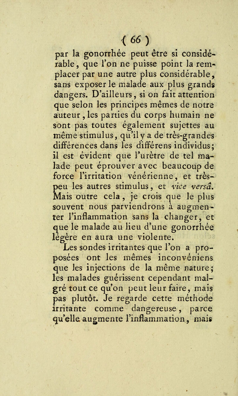 par la gonorrhée peut être si considé- rable, que l'on ne puisse point la rem- placer par une autre plus considérable, sans exposer le malade aux plus grands dangers. D'ailleurs, si on fait attention que selon les principes mêmes de notre auteur , les parties du corps humain ne sont pas toutes également sujettes au même stimulus, qu'il y a de très-grandes différences dans les différens individus; il est évident que l'urètre de tel ma- lade peut éprouver avec beaucoup de force l'irritation vénérienne, et très- peu les autres stimulus, et vice versa. Mais outre cela , je crois que le plus souvent nous parviendrons à augmen- ter l'inflammation sans la changer, et que le malade au lieu d'une gonorrhée légère en aura une violente. Les sondes irritantes que l'on a pro- posées ont les mêmes inconvéniens que les injections de la même nature; les malades guérissent cependant mal- gré tout ce qu'on peut leur faire, mais pas plutôt. Je regarde cette méthode irritante comme dangereuse, parce «ju'ella augmente l'inflammation, mais
