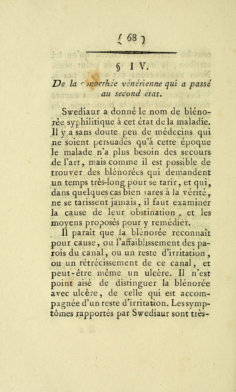 6S-) § I V. De la >morrhie vénérienne qui a passé au second état, Swediaur a donné le nom de bléno- jée syphilitique à cet état delà maladie. Il y,a sans doute peu de médecins qui ne soient persuadés qu'à cette époque le malade n'a plus besoin des secours de l'art 5 mais comme il est possible de trouver des blénorées qui demandent un temps très-long pour se tarir, et qui, dans quelques cas bien rares à la vérité, ne se tarissent jamais, il faut examiner la cause de leur obstination ^ et les moyens proposés pour y remédier. Il paraît que la blénorée reconnaît pour cause, ou l'affaiblissement des pa- rois du canal, ou un reste d'irritation , ou un rétrécissement de ce canal, et peut-être même un ulcère. II n'est point aisé de distinguer la blénorée avec ulcère, de celle qui est accom-^ pagnée d'un reste d'irritation. Les symp- tômes rapportés par Swediaur sont très-