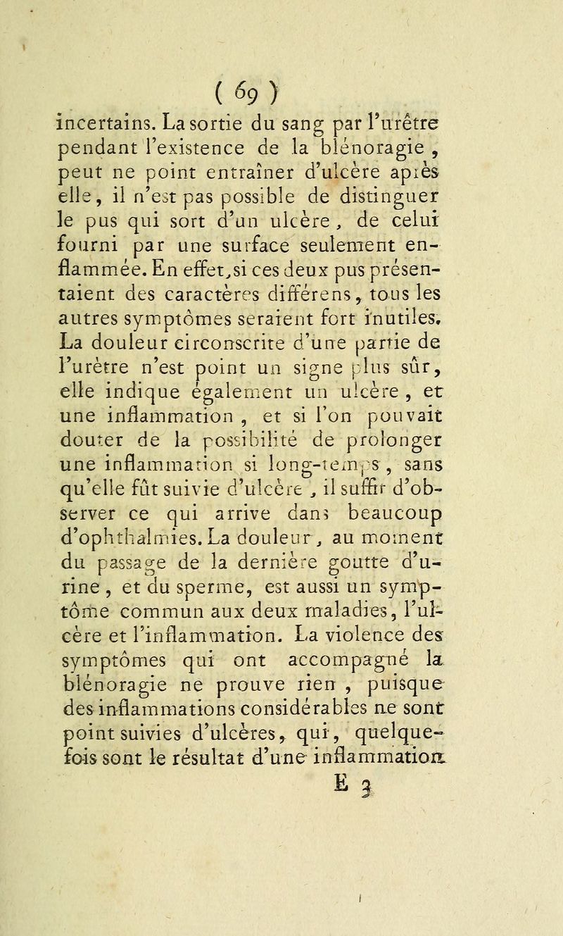 incertains. La sortie du sang par rurêtre pendant l'existence de la blénoragie , peut ne point entraîner d'ulcère apiès elle, il n'est pas possible de distinguer le pus qui sort d'un ulcère, de celui fourni par une surface seulement en- flammée. En effet^si ces deux pus présen- taient des caractères différens, tous les autres symptômes seraient fort inutiles, La douleur circonscrire d'une partie de l'urètre n'est point un signe plus sûr, elle indique également un ulcère , et une inflammation , et si Ton pouvait douter de la possibilité de prolonger une inflammation si long-Tem| s , sans qu'elle fût suivie d'ulcère , il suffit d'ob- server ce qui arrive dan^ beaucoup d'ophthâlmies.La douleur, au mioment du passage de la dernière goutte d'u- rine , et du sperme, est aussi un symp- tôme commun aux deux maladies, l'ul- cère et l'inflammation. La violence des symptômes qui ont accompagné la. blénoragie ne prouve rien , puisque des inflammations considérables ae sont point suivies d'ulcères^ qui, quelque- fois sont le résultat d'une inflammatiorr