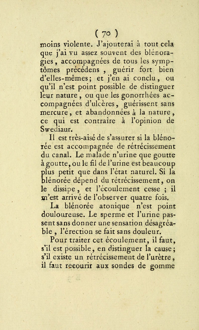 moins violente. J'ajouterai à tout cela que j'ai vu assez souvent des blénora- gies, accompagnées de tous les symp- tômes précédens , guérir fort bien d'elles-mêmes; et j'en ai conclu, ou qu'il n'est point possible de distinguer leur nature , ou que les gonorrhées ac- compagnées d'ulcères, guérissent sans mercure, et abandonnées a la nature , ce qui est contraire à l'opinion de Swediaur. Il est très-aisé de s'assurer si la bléno- xée est accompagnée de rétrécissement du canal. Le malade n'urine que goutte à goutte, ou le fil de l'urine est beaucoup Elus petit que dans l'état naturel. Si la lénorée dépend du rétrécissement, on le dissipe , et l'écoulement cesse ; il m'est arrivé de l'observer quatre fois. La blénorée atonique n'est point douloureuse. Le sperme et l'urine pas- sent sans donner une sensation désagréa- ble , l'érection se fait sans douleur. Pour traiter cet écoulement, il faut, s'il est possible, en distinguer la cause; s'il existe un rétrécissement de l'urètre, il faut recourir aux sondes de gomme