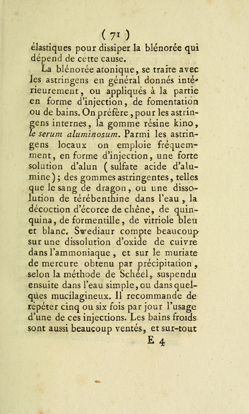 (7/) élastiques pour dissiper la blénorée qui dépend de cette cause. La blénorée atonique, se traite avec les astringens en général donnés inté-» rieurement, ou appliqués à la partie en forme d'injection, de fomentation ou de bains. On préfère, pour les astrin- gens internes, la gomme résine kino, le sérum aluminosum. Parmi les astrin- gens locaux on emploie fréquem- ment, enferme d'injection, une forte solution d'alun ( sulfate acide d'alu- mine); des gommes astringentes, telles que le sang de dragon, ou une disso- lution de térébenthine dans l'eau ,. la décoction d'écorce de chêne, de quin- quina, de formentille, de vitriole bleu et blanc. Swediaur compte beaucoup sur une dissolution d'oxide de cuivre dans l'ammoniaque , et sur le muriate de mercure obtenu par précipitation ^ selon la méthode de Schéel, suspendu ensuite dans l'eau simple, ou dans quel- ques mucilagineux. 11 recommande de répéter cinq ou six fois par jour l'usage d'une de ces injections. Les bains froids sont aussi beaucoup ventés, et sur-tout E4