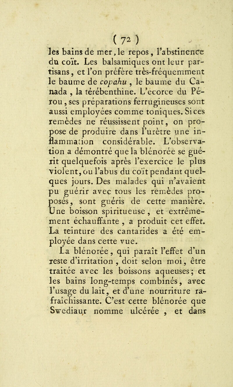 les bains de mer, le repos, rabstînenCe du coït. Les balsamiques ont leur par- tisans , et Ton préfère très-fréquemment le baum.e de copahu , le baume du Ca- nada , la térébenthine. L'ecorce du Pé- rou 5 ses préparations ferrugineuses sont aussi employées comime toniques. Si ces remèdes ne réussissent point, on pro- pose de produire dans l'urètre une in- flammadon considérable. L'observa- tion a dém.ontré quela blénorée se gué- rit quelquefois après l'exercice le plus violent, ou l'abus du coït pendant quel- ques jours. Des malades qui n'avaient pu guérir avec tous les remèdes pro- posés, sont guéris de cette manière.. Une boisson spiritueuse , et extrême- ment échauffante, a produit cet effet. La teinture des cantarides a été em- ployée dans cette vue. La blénorée, qui paraît l'effet d'un reste d'irritation , doit selon moi, être traitée avec les boissons aqueuses; et les bains long-temps combinés, avec l'usage du lait, et d'une nourriture ra- fraîchissante. C'est cette blénorée que Swediaur nomme ulcérée ^ et dans