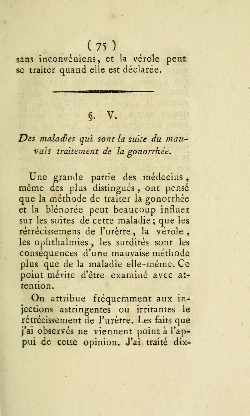 sans inconvéniens, et la vérole peut se traiter quand elle est déclarée. §. V. Des maladies qui sont la suite du mau^ vais traitement de la gonorrhée. Une grande partie des médecins ^ même des plus distingués , ont pensé que la méthode de traiter la gonorrhée et la blénorée peut beaucoup influer sur les suites de cette maladie; que les rétrécissemens de l'urètre, la vérole , les ophthalmies, les surdités sont les conséquences d'une mauvaise méthode plus que de la maladie elle-même. Ce point mérite d'être examiné avec at- tention. On attribue fréquemment aux in- jections astringentes ou irritantes le rétrécissement de l'urètre. Les faits que j'ai observés ne viennent point à l'ap- pui de cette opinion. J'ai traité dix-