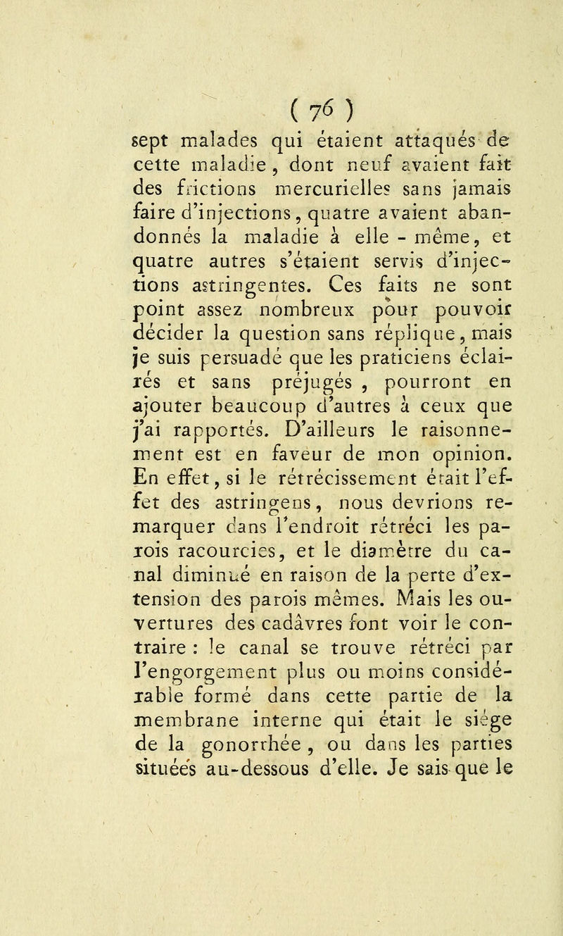 sept malades qui étaient attaqués de cette maladie , dont neuf avaient fait des frictions mercurielles sans jamais faire d'injections, quatre avaient aban- donnés la maladie à elle - même, et quatre autres s'étaient servis d'injec- tions astringentes. Ces faits ne sont point assez nombreux pour pouvoir décider la question sans réplique, mais je suis persuadé que les praticiens éclai- lés et sans préjugés , pourront en ajouter beaucoup d'autres à ceux que j'ai rapportés. D'ailleurs le raisonne- ment est en faveur de mon opinion. En effet, si le rétrécissement était l'ef- fet des astringens, nous devrions re- marquer dans Tendroit rétréci les pa- jois racourcies, et le diamètre du ca- nal diminué en raison de la perte d'ex- tension des parois mêmes. Mais les ou- vertures des cadavres font voir le con- traire : le canal se trouve rétréci par l'engorgement plus ou moins considé- xable formé dans cette partie de la membrane interne qui était le siège de la gonorrhée , ou dans les parties situées au-dessous d'elle. Je sais que le