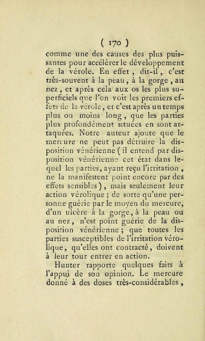 comme une des causes des plus puis- santes pour accélérer le développement de la vérole. En effet , dit-il, c'est très-souvent à la peau, à la gorge , au nez , et après cela aux os les plus su- perficiels que Ton voit les premiers ef- fets de la vérole, et c'est après un temps plus ou moins long , que les parties plus profondément situées en sont at- taquées. Notre auteur ajoute que le mercure ne peut pas détruire la dis- position vénérienne ( il entend par dis- position vénérienne cet état dans le- quel les parties, ayant reçu l'irritation , ne la manifestent point encore par des effets sensibles), mais seulement leur action véroiique ; de sorte qu'une per- sonne guérie par le m.oyen du mercure, d'un ulcère à la gorge, à la peau ou au nez, n'est point guérie de la dis- position vénérienne ; que toutes les parties susceptibles de l'irritation véro- iique, qu'elles ont contracté, doivent à leur tour entrer en action. Hunter rapporte quelques faits à l'appui de son opinion. Le mercure donné à des doses très-considérables ^^
