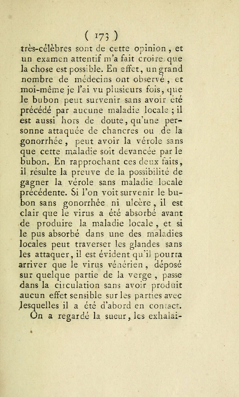 (^75) très-célèbres sont de cette opinion j et un examen attentif m'a fait croire que la chose est possible. En effet, un grand nombre de médecins ont observé , et moi-même je l'ai vu plusieurs fois, que le bubon peut survenir sans avoir été précédé par aucune maladie locale ; il est aussi hors de doute, qu'une per- sonne attaquée de chancres ou de la gonorrhée , peut avoir la vérole sans que cette m^aladie soit devancée par le bubon. En rapprochant ces deux faits, il résulte la preuve de la possibilité de gagner la vérole sans maladie locale précédente. Si l'on voit survenir le bu- bon sans gonorrhée ni ulcère , il est clair que le virus a été absorbé avant de produire la maladie locale , et si le pus absorbé dans une des maladies locales peut traverser les glandes sans les attaquer, il est évident qu'il pourra arriver que le virus vénérien , déposé sur quelque partie de la verge , passe dans la circulation sans avoir produit aucun effet sensible sur les parties avec desquelles il a été d'abord en contact. On a regardé la sueur, les exhalai-