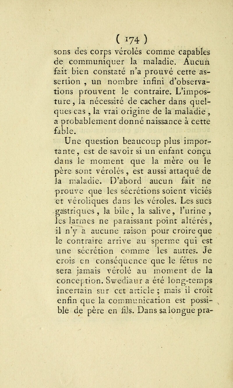 sons des corps véroles comme capables de com.muniqiier la maladie. Aucun fait bien constaté n'a prouvé cette as- sertion , un nombre infini d'observa- tions prouvent le contraire. L'impos- ture , la nécessité de cacher dans quel- ques cas , la vrai origine de la maladie ^ a Drobablement donné naissance à cette fable. Une question beaucoup plus im^por- tante, est de savoir si un enfant conçu dans le momiCnt que la mère ou le père sont véroles, est aussi attaqué de la maladie. D'abord aucun fait ne prouve que les sécrétions soient viciés et véroliques dans les véroles. Les sucs .galstriques 5 la bile, la salive, l'urine , les larmes ne paraissant point altérés ^ il n'y a aucune raison pour croire que le contraire arrive au sperm.e qui est une sécrétion comme les autres. Je crois en conséquence que le fétus ne sera jam^ais vérole au moment de la conception. Swediaur a été long-temps . incertain sur cet article ; mais il croit enfin que la communication est possi- ., ble de père en fils. Dans sa longue pra-