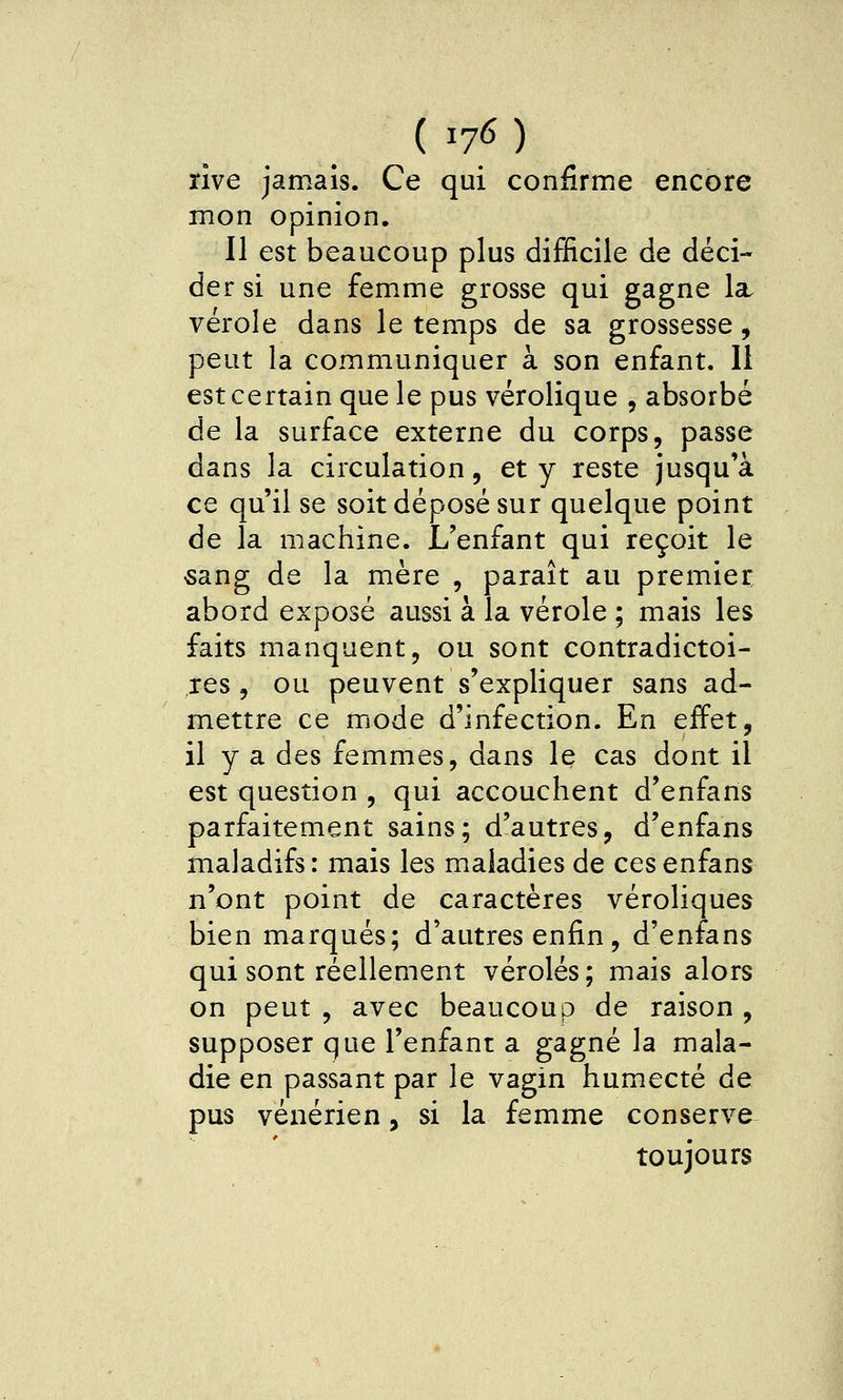 (ï76) rive jamais. Ce qui confirme encore mon opinion. Il est beaucoup plus difificile de déci- der si une femme grosse qui gagne la. vérole dans le temps de sa grossesse, peut la communiquer à son enfant. 11 est certain que le pus vérolique , absorbé de la surface externe du corps, passe dans la circulation, et y reste jusqu'à ce qu'il se soit déposé sur quelque point de la machine. L'enfant qui reçoit le «ang de la mère , paraît au premier abord exposé aussi à la vérole ; mais les faits manquent, ou sont contradictoi- res, ou peuvent s'expliquer sans ad- mettre ce mode d'infection. En effet, il y a des femmes, dans le cas dont il est question , qui accouchent d'enfans parfaitement sains; d'autres, d'enfans maladifs : mais les maladies de ces enfans n'ont point de caractères véroliques bien marqués; d'autres enfin, d'enfans qui sont réellement véroles; mais alors on peut , avec beaucoup de raison , supposer que l'enfanr a gagné la mala- die en passant par le vagin humecté de pus vénérien, si la femme conserve^ toujours