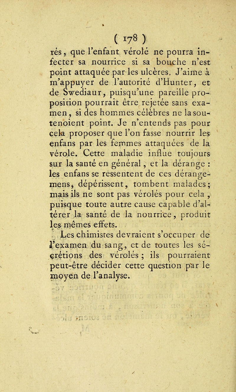 rés, que Tenfant vérole ne pourra in- fecter sa nourrice si sa bouche n'est point attaquée par les ulcères. J'aime à m^appuyer de l'autorité d'Hunter^ et de S^ediaur, puisqu'une pareille pro- position pourrait être rejetée sans exa- men , si des hommes célèbres ne la sou- tenoient point. Je n'entends pas pour cel-a proposer que l'on fasse nourrir les enfans par les femmes attaquées de la vérole. Cette maladie influe toujours sur la santé en général, et la dérange : les enfans se ressentent de ces dérange- mens, dépérissent, tombent malades; mais ils ne sont pas véroles pour cela , puisque toute autre cause capable d'al- térer la santé de la nourrice, produit les mêmes effets. Les chimistes devraient s'occuper de l'examen du sang, et de toutes les sé- crétions des véroles ; ils pourraient peut-être décider cette question p^r le znoyen de l'analyse.