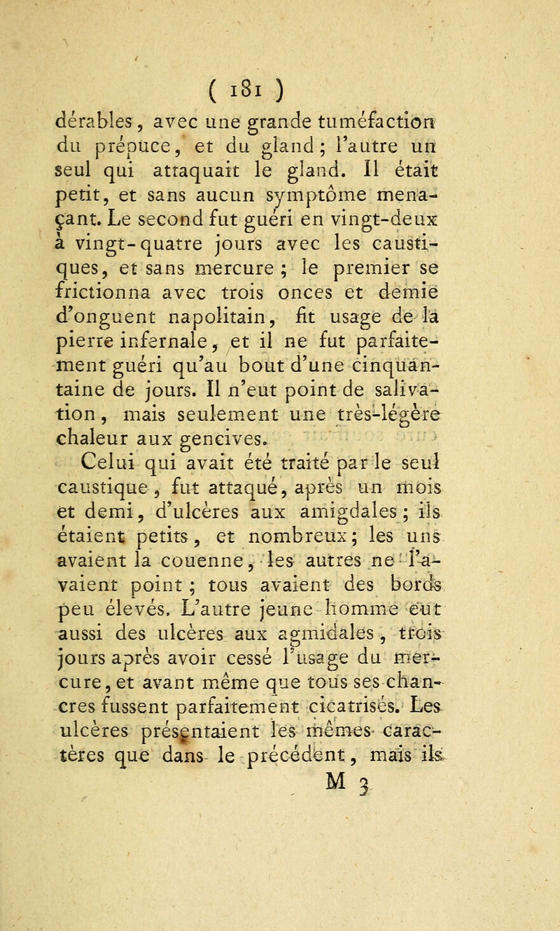 dérables, avec une grande tuméfaction du prépuce, et du gland; l'autre un seul qui attaquait le gland. Il était petit, et sans aucun symptôme mena- çant. Le second fut guéri en vingt-deux à vingt-quatre jours avec les causti- ques, et sans mercure; le premier se frictionna avec trois onces et demie d'onguent napolitain, fit usage de la pierre infernale, et il ne fut parfaite- ment guéri qu'au bout d'une cinquan- taine de jours. Il n'eut point de saliva- tion , mais seulem.ent une très-légère chaleur aux gencives» Celui qui avait été traité par le seul caustique , fut attaqué, après un mois et demi, d'ulcères aux amiigdales; ils étaient petits, et nombreux; les uni avaient la couenne, les autres ne'î'^^ vaient point ; tous avaient des bords peu élevés. L'autre jeune homme eut aussi des ulcères aux agmidales , ttois jours après avoir cessé l'usage du mer- cure, et avant même que tousses chan- cres fussent parfaitement cicatrisés. Les ulcères présentaient les mêmes- carac- tères que dans le précédent, mais ik