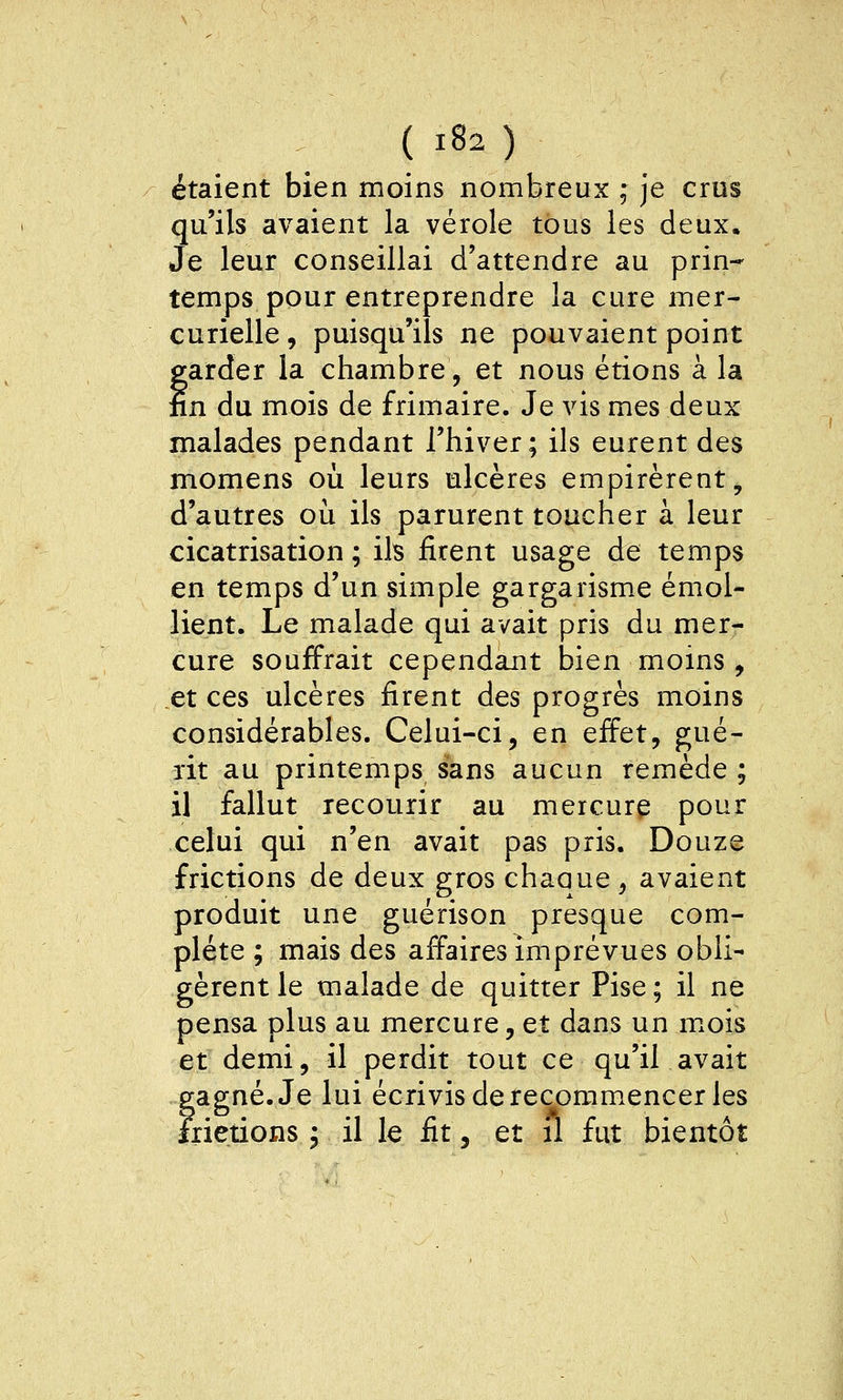 étaient bien moins nombreux ; je crus qu'ils avaient la vérole tous les deux. Je leur conseillai d'attendre au prin- temps pour entreprendre la cure mer- curielle, puisqu'ils ne pouvaient point farder la chambre, et nous étions à la n du mois de frimaire. Je vis mes deux malades pendant l'hiver; ils eurent des momens où leurs ulcères empirèrent, d'autres où ils parurent toucher à leur cicatrisation ; ils firent usage de temps en temps d'un simple gargarisme émol- lient. Le malade qui avait pris du mer- cure souffrait cependant bien moins , et ces ulcères firent des progrès moins considérables. Celui-ci, en effet, gué- rit au printemps sans aucun remède ; il fallut recourir au mercurç pour celui qui n'en avait pas pris. Douze frictions de deux gros chaque , avaient produit une guérison presque com- plète ; mais des affaires imprévues obli- gèrent le malade de quitter Pise; il ne pensa plus au mercure, et dans un mois et demi, il perdit tout ce qu'il avait eap;né.Je lui écrivis de recomm.encer les îiietions ; il le fit, et fl fut bientôt