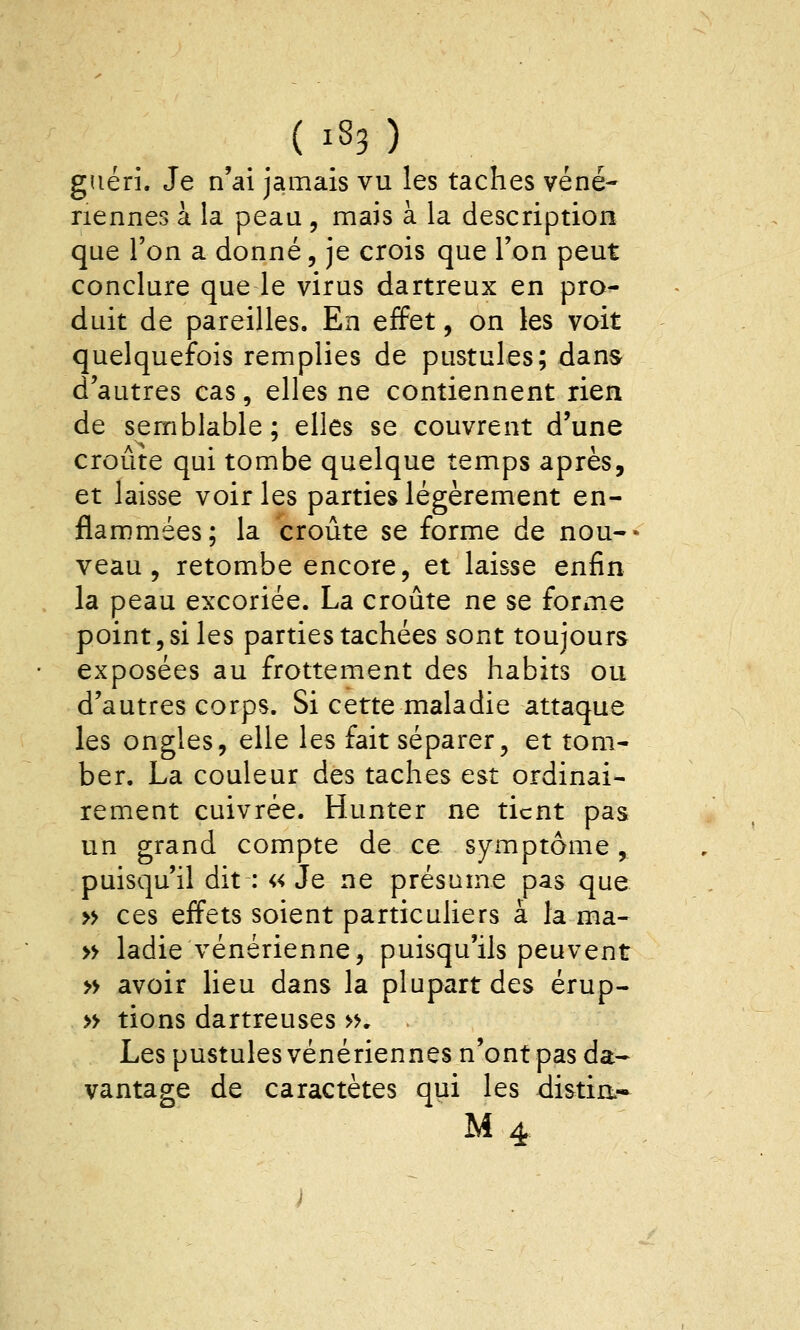 ( i_83 ) guéri. Je n'ai jamais vu les taches véné- riennes à la peau , mais à la description que l'on a donné, je crois que Ton peut conclure que le virus dartreux en pro- duit de pareilles. En effet, on les voit quelquefois remplies de pustules; dans d'autres cas, elles ne contiennent rien de semblable ; elles se couvrent d'une croûte qui tombe quelque temps après, et laisse voiries parties légèrement en- flammées; la croûte se forme de nou-- veau, retombe encore, et laisse enfin la peau excoriée. La croûte ne se forme point, si les parties tachées sont toujours exposées au frottement des habits ou d'autres corps. Si cette maladie attaque les ongles, elle les fait séparer, et tom- ber. La couleur des taches est ordinai- rement cuivrée. Hunter ne tient pas un grand compte de ce symptôme, puisqu'il dit : «Je ne présume pas que » ces effets soient particuliers à la ma- » ladie vénérienne, puisqu'ils peuvent » avoir lieu dans la plupart des érup- » tions dartreuses », . Les pustules vénériennes n'ont pas da- vantage de caractètes qui les distia-