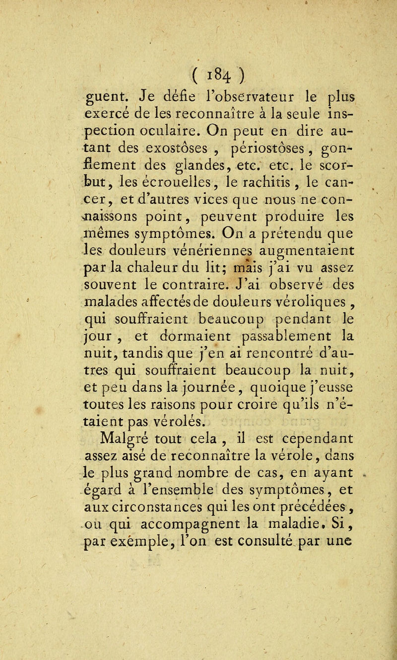 guent. Je défie l'observateur le plus exercé de les reconnaître à la seule ins- pection oculaire. On peut en dire au- tant des exostôses , périostôses, gon- flement des glandes, etc. etc. le scor- but, les écrouelles, le rachitis, le can- cer, et d'autres vices que nous ne con- ^laissons point, peuvent produire les mêmes symptômes. On a prétendu que les douleurs vénériennes augmentaient parla chaleur du lit; mais j'ai vu assez souvent le contraire. J'ai observé des malades affectés de douleurs véroliques, qui souffraient beaucoup pendant le jour , et dormaient passablement la nuit, tandis que j'en ai rencontré d'au- tres qui souffraient beaucoup la nuit, et peu dans la journée, quoique j'eusse toutes les raisons pour croire qu'ils n'é- taient pas véroles. Malgré tout cela , il est cependant assez aisé de reconnaître la vérole, dans le plus grand nombre de cas, en ayant égard à l'ensemble des symptômes, et aux circonstances qui les ont précédées, ou qui accompagnent la maladie. Si, par exemple, l'on est consulté.par une