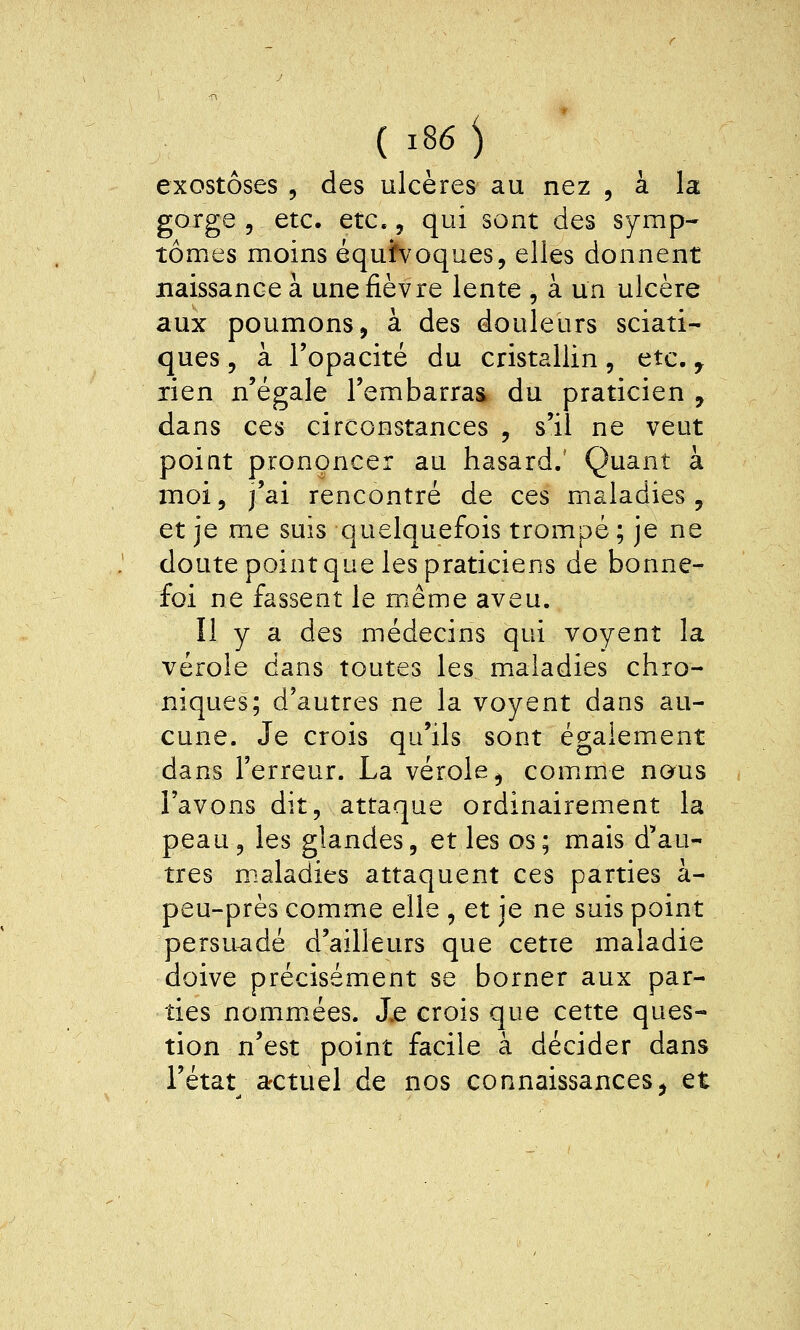 exostôses , des ulcères au nez , à la gorge 5 etc. etc., qui sont des symp- tômes moins équh^oques, elles donnent naissance à une fièvre lente , à un ulcère aux poumons, à des douleurs sciati- ques, à l'opacité du cristallin, etc. ^ rien n'égale l'embarras du praticien , dans ces circonstances , s'il ne veut poiat prononcer au hasard.' Quant à moi, j'ai rencontré de ces maladies, et je me suis quelquefois trompé ; je ne doute point que les praticiens de bonne- foi ne fassent le même aveu. Il y a des médecins qui voyent la vérole dans toutes les maladies chro- niques; d'autres ne la voyent dans au- cune. Je crois qu'ils sont également dans l'erreur. La vérole, comane nous l'avons dit, attaque ordinairement la peau, les glandes, et les os ; mais d'au- tres maladies attaquent ces parties à- peu-près comme elle , et je ne suis point persuadé d'ailleurs que cette maladie doive précisément se borner aux par- ties nommées. J.e crois que cette ques- tion n'est point facile à décider dans l'état actuel de nos connaissances, et