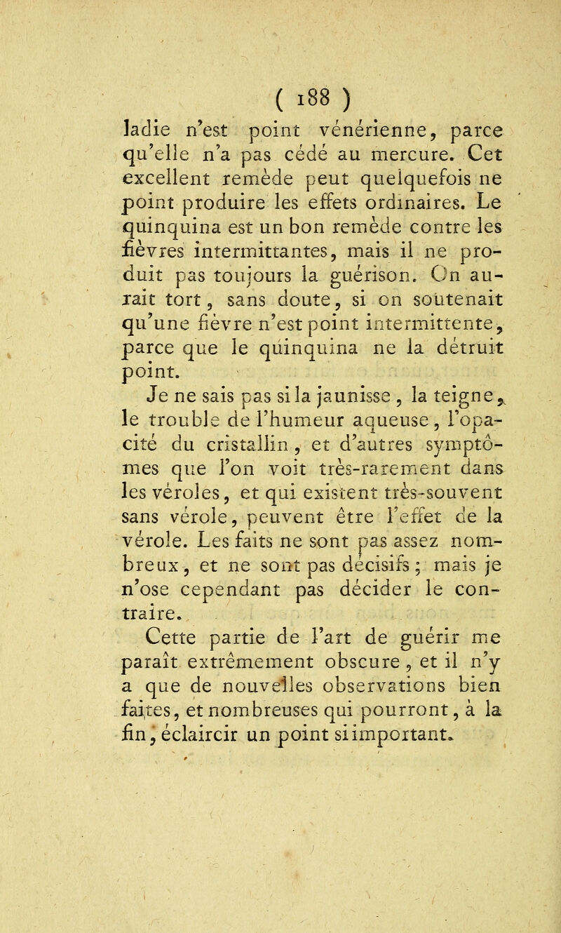 ( ï88) ladie n'est point vénérienne, parce qu'elle n'a pas cédé au mercure. Cet excellent remède peut quelquefois ne point produire les effets ordinaires. Le quinquina est un bon remède contre les fièvres intermittantes, mais il ne pro- duit pas toujours la guérison. On au- rait tort 5 sans doute, si on soutenait qu'une fièvre n'est point intermittente, parce que le quinquina ne la détruit point. Je ne sais pas si la jaunisse , la teigne ^^ le trouble de Thumieur aqueuse. Topa- cité du cristallin, et d'autres symptô- mes que l'on voit très-rarement dans les véroles, et qui existent très-souvent sans vérole, peuvent être l'effet de la vérole. Les faits ne sont pas assez nom- breux, et ne sont pas décisifs; mais je n'ose cependant pas décider le con- traire. Cette partie de l'art de guérir me paraît extrêmement obscure, et il n'y a que de nouvelles observations bien faites, et nombreuses qui pourront, à la fin, éclaircir un point si important.