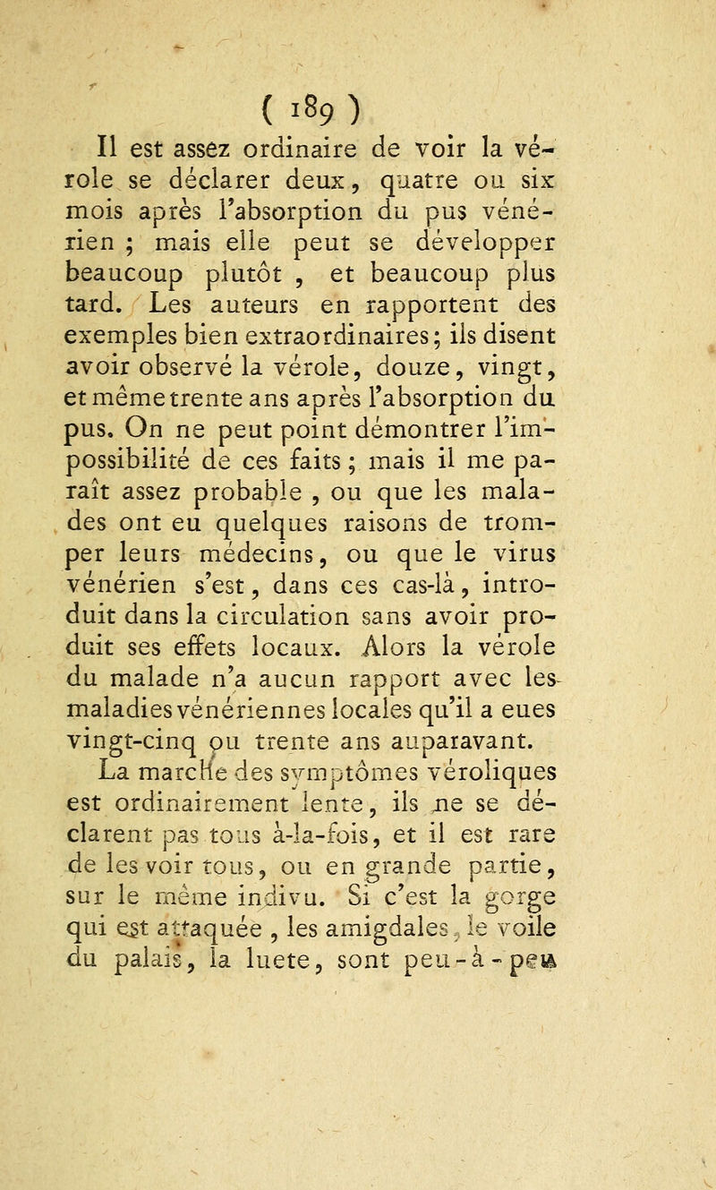Il est assez ordinaire de voir la vé- role, se déclarer deux, quatre ou six mois après l'absorption du pus véné- rien ; mais elle peut se développer beaucoup plutôt , et beaucoup plus tard. Les auteurs en rapportent des exemples bien extraordinaires; ils disent avoir observé la vérole, douze, vingt, et même trente ans après l'absorption du pus. On ne peut point démontrer l'im- possibilité de ces faits ; mais il me pa- raît assez probable , ou que les mala- des ont eu quelques raisons de trom- per leurs médecins, ou que le virus vénérien s'est, dans ces cas-là, intro- duit dans la circulation sans avoir pro- duit ses effets locaux. Alors la vérole du malade n'a aucun rapport avec les- maladies vénériennes locales qu'il a eues vingt-cinq pu trente ans auparavant. La marcHe des symptômes véroliques est ordinairement lente, ils x\e se dé- clarent pas tous à-la-fois, et il est rare de les voir tous, ou en grande partie, sur le même indivu. Si c'est la gorge qui est attaquée , les amigdales, le voile du palais, la luete, sont peu-à-p@ii^