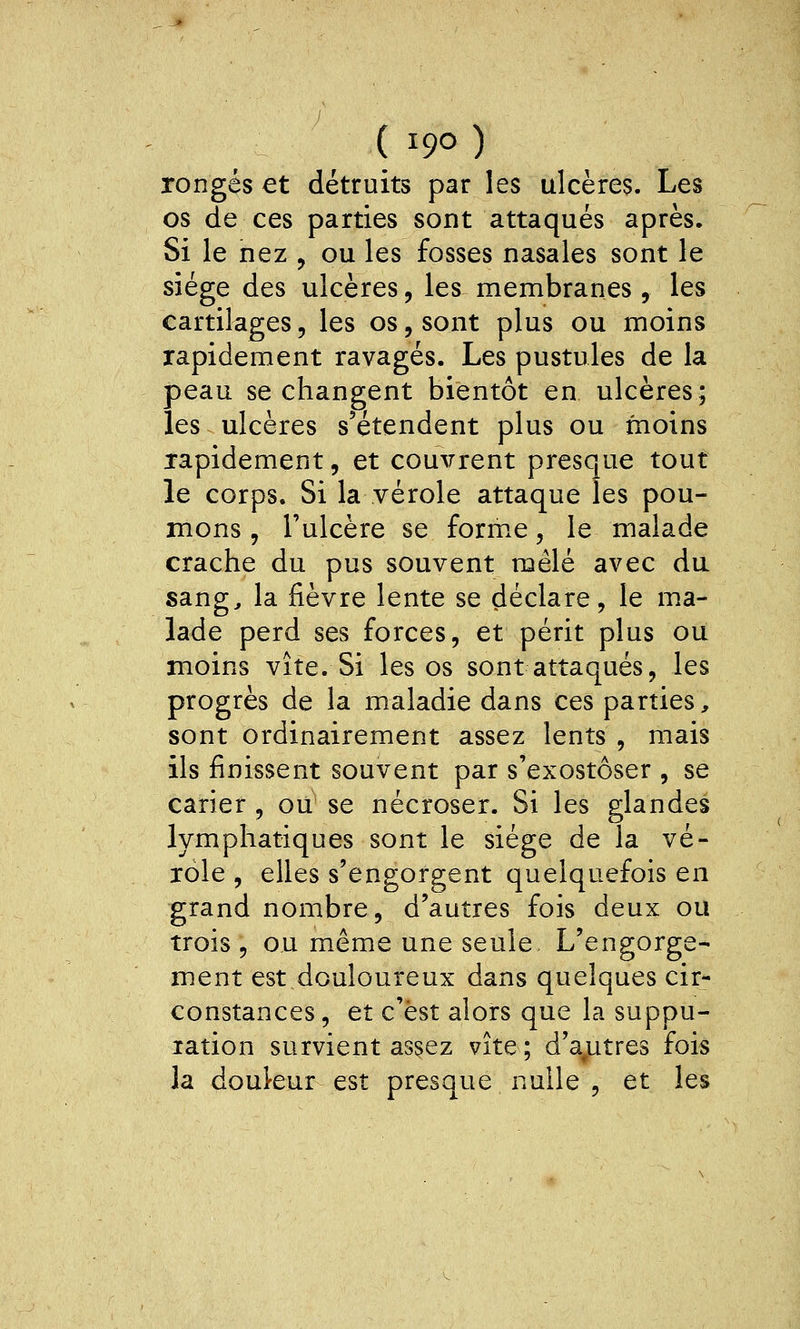 rongés et détruits par les ulcères. Les os de ces parties sont attaqués après. Si le nez , ou les fosses nasales sont le siège des ulcères, les membranes, les cartilages, les os, sont plus ou moins rapidement ravagés. Les pustules de la peau se changent bientôt en ulcères; les ulcères s'étendent plus ou moins rapidement, et couvrent presque tout le corps. Si la vérole attaque les pou- mons , l'ulcère se form.e, le malade crache du pus souvent mêlé avec da sang^ la fièvre lente se déclare, le m.a- lade perd ses forces, et périt plus ou moins vite. Si les os sont attaqués, les progrès de la maladie dans ces parties, sont ordinairement assez lents , mais ils finissent souvent par s'exostôser , se carier , ou se nécroser. Si les glandes lymphatiques sont le siège de la vé- role , elles s'engorgent quelquefois en grand nombre, d'autres fois deux ou trois , ou même une seule L'engorge- ment est douloureux dans quelques cir- constances, et c'est alors que la suppu- lation survient as^ez vite; d'a^utres fois la doukur est presque nulle , et les