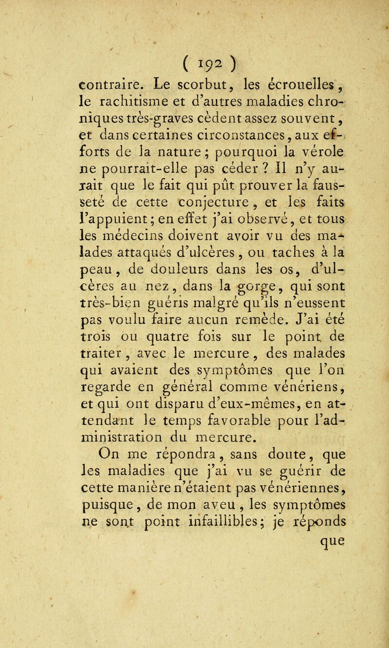 ( 19^ ) contraire. Le scorbut, les écrouelles, le rachitisme et d'autres maladies chro- niques très-graves cèdent assez souvent, et dans certaines circonstances, aux ef- forts de la nature ; pourquoi la vérole ne pourrait-elle pas céder ? Il n'y au- jait que le fait qui pût prouver la faus- seté de cette conjecture, et les faits l'appuient ; en effet j'ai observé, et tous les médecins doivent avoir vu des ma- lades attaqués d'ulcères, ou taches à la peau, de douleurs dans les os, d'ul- cères au nez, dans la gorge, qui sont très-bien guéris malgré qu'ils n'eussent pas voulu faire aucun remède. J'ai été trois ou quatre fois sur le point de traiter , avec le mercure, des malades qui avaient des symptômes que l'on regarde en général comme vénériens, et qui ont disparu d'eux-mêmes, en at- tendant le temps favorable pour l'ad- ministration du mercure. On me répondra, sans doute, que les. maladies que j'ai vu se guérir de cette manière n'étaient pas vénériennes, puisque, de mon aveu , les symptômes ne son,t point infaillibles; je réponds que