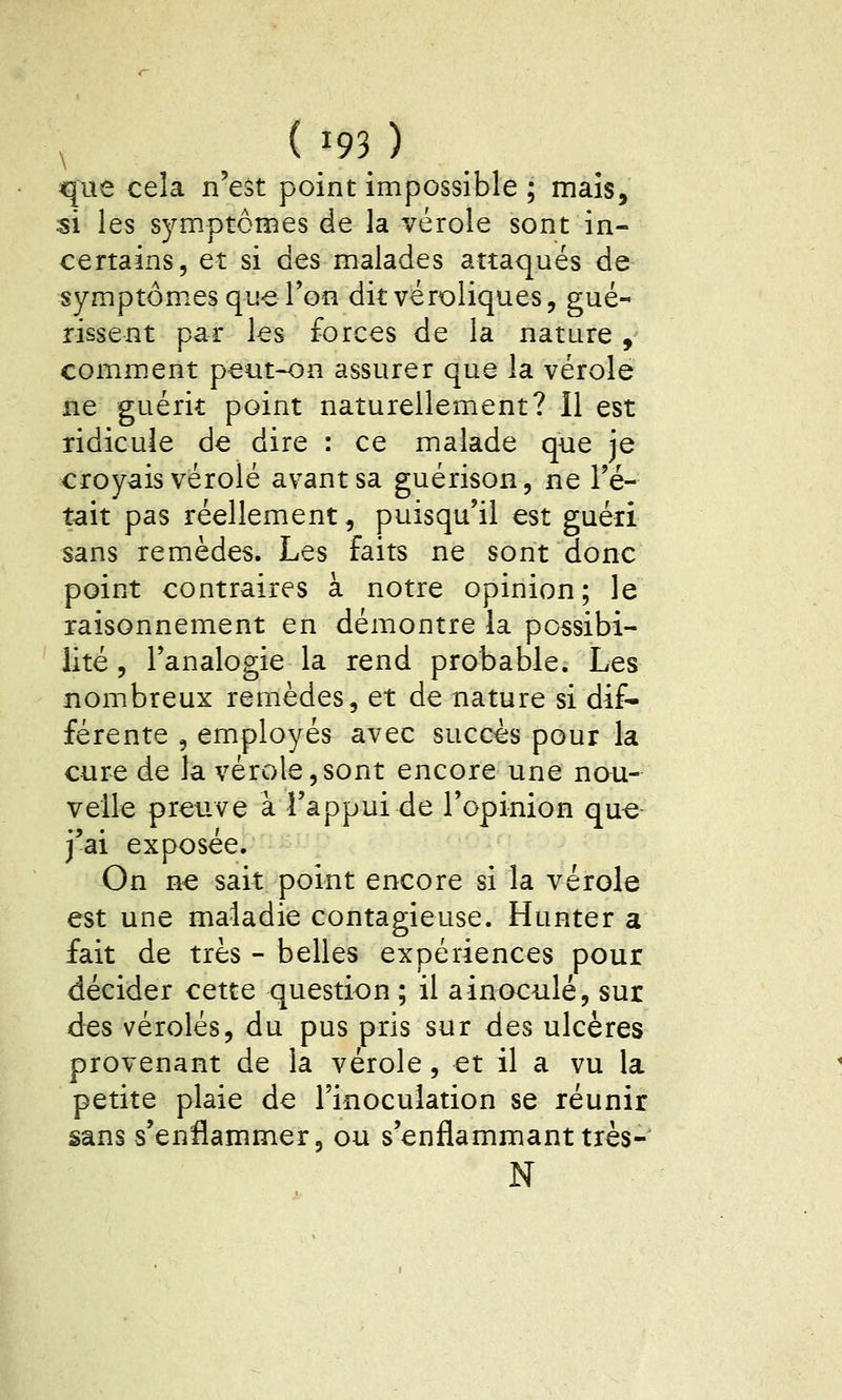 que cela n'est point impossible ; mais, si les symptômes de la vérole sont in- certains, et si des malades attaqués de symptômes que Ton ditvéroliques, gué- rissent par les forces de la nature j comment peut-on assurer que la vérole ne guérit point naturellement? Il est ridicule de dire : ce malade que je croyais vérole avant sa guérison, ne Té- tait pas réellement, puisqu'il est guéri sans remèdes. Les faits ne sont donc point contraires à notre opinion; le raisonnement en démontre la possibi- lité , l'analogie la rend probable. Les nombreux remèdes, et de nature si dif- férente 5 employés avec succès pour la cure de la vérole,sont encore une nou- velle preuve à l'appui de l'opinion que j'ai exposée. On ne sait point encore si la vérole est une maladie contagieuse. Hunter a fait de très - belles expériences pour décider cette question ; il a inoculé, sur des véroles, du pus pris sur des ulcères provenant de la vérole, et il a vu la petite plaie de l'inoculation se réunir sans s'enflammer, ou s'enflammanttrès- N