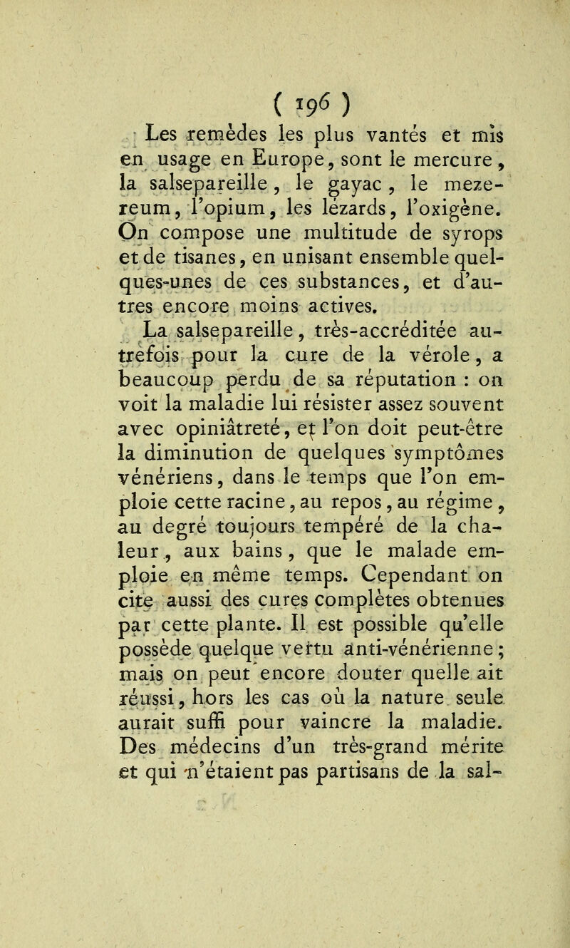 (19^) Les remèdes les plus vantés et mis en usage en Europe, sont le mercure, la salsepareille, le gayac, le meze- reum5 l'opium, les lézards, l'oxigène. On compose une multitude de syrops et de tisanes, en unisant ensemble quel- ques-unes de ces substances, et d'au- tres encore moins actives. La salsepareille, très-accréditée au- trefois pour la cure de la vérole, a beaucoup perdu de sa réputation : on voit la maladie lui résister assez souvent avec opiniâtreté, e|: l'on doit peut-être la diminution de quelques symptômes vénériens, dans le temps que Ton em- ploie cette racine, au repos, au régime , au degré toujours tempéré de la cha-^ leur, aux bains, que le malade em- ploie en même temps. Cependant on cite aussi des cures complètes obtenues par cette plante. Il est possible qu'elle possède quelque vertu anti-vénérienne ; mais on peut encore douter quelle ait réussi, hors les cas où la nature seule aurait suffi pour vaincre la maladie. Des médecins d'un très-grand mérite et qui -n'étaient pas partisans de la sal-