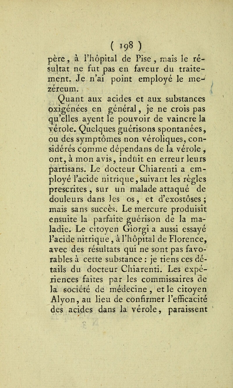 père, à rhôpital de Pise , maïs le ré- sultat ne fut pas en faveur du traite- ment. Je n'ai point employé le me-^ zéreum. Quant aux acides et aux substances oxigénées en général, je ne crois pas qu'elles ayent le pouvoir de vaincre la vérole. Quelques guérisons spontanées, ou des symptômes non véroliques, con- sidérés com.me dépendans de la vérole , ont, à mon avis, induit en erreur leurs partisans. Le docteur Ghiarenti a em- ployé l'acide nitrique,suivant les règles prescrites , sur un malade attaqué de douleurs dans les os, et d'exostôses ; mais sans succès. Le mercure produisit ensuite la parfaite guérison de la ma- ladie. Le citoyen Giorgi a aussi essayé l'acide nitrique, à l'hôpital de Florence, avec des résultats qui ne sont pas favo- rables à cette substance : je tiens ces dé- tails du docteur Chiarenti. Les expé- riences faites par les commissaires de la société de médecine, et le citoyen Alyon, au lieu de confirmer l'efficacité des acides dans la vérole, paraissent